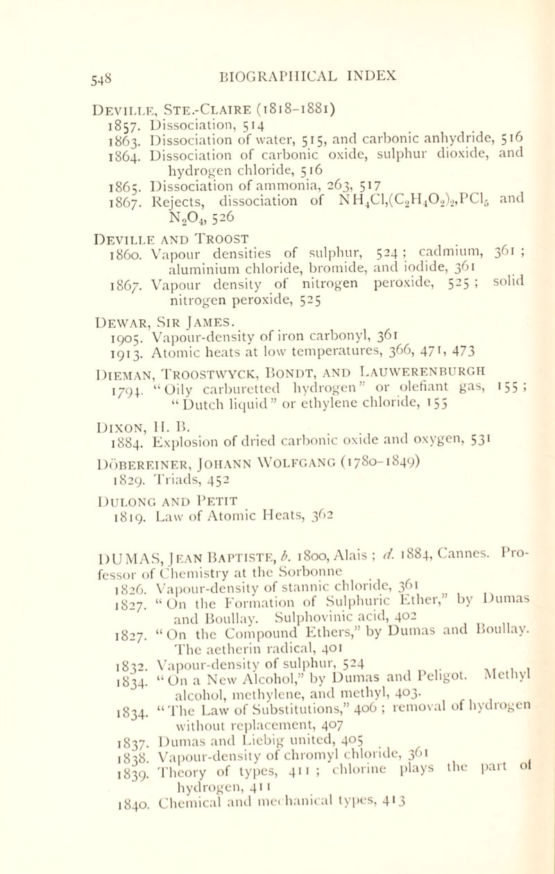 54« Deville, Ste.-Claire (t8i8—18Si) 1857. Dissociation, 514 1863. Dissociation of water, 515, and carbonic anhydride, 516 1864. Dissociation of carbonic oxide, sulphur dioxide, and hydrogen chloride, 516 1865. Dissociation of ammonia, 263, 517 1867. Rejects, dissociation of NH4Cl,(C2H402b,PCl5 and N204, 526 Deville and Troost i860. Vapour densities of sulphur, 524; cadmium, 361; aluminium chloride, bromide, and iodide, 361 1867. Vapour density of nitrogen peroxide, 525 ; solid nitrogen peroxide, 525 Dewar, Sir James. 1905. Vapour-density of iron carbonyl, 361 1913. Atomic heats at low temperatures, 366, 471, 473 Dieman, Troostwyck, Bondt, and Lauwerenburgh 1794. “Oily carburctted hydrogen” or olefiant gas, 155 1 “Dutch liquid” or ethylene chloride, 155 Dixon, II. 15. 1884. Explosion of dried carbonic oxide and oxygen, 531 Dobereiner, Johann Wolfgang (1780-1849) 1829. Triads, 452 DULONG AND PETIT 1819. Law of Atomic Heats, 362 DUMAS, Jean Baptiste, b. 1800, Alais ; d. 1884, Cannes. Pro¬ fessor of Chemistry at the Sorbonne 1826. Vapour-density of stannic chloride, 361 1827. “On tlie Formation of Sulphuric Ft her, by Dumas and Boullay. Sulphovinic acid, 402 1827. “On the Compound Ethers,” by Dumas and The aetherin radical, 401 1832. Vapour-density of sulphur, 524 1834 Boullay. Methyl 1834. 1837- 1838. 1839. 1840. On a New Alcohol,” by Dumas and Peligot. alcohol, methylene, and methyl, 403. “The Law of Substitutions,” 4°^ > removal of hydiogen without replacement, 407 Dumas and Liebig united, 405 Vapour-density of chromyl chloride, 361 Theory of types, 411; chlorine plays the part hydrogen, 411 Chemical and mechanical types, 413 of