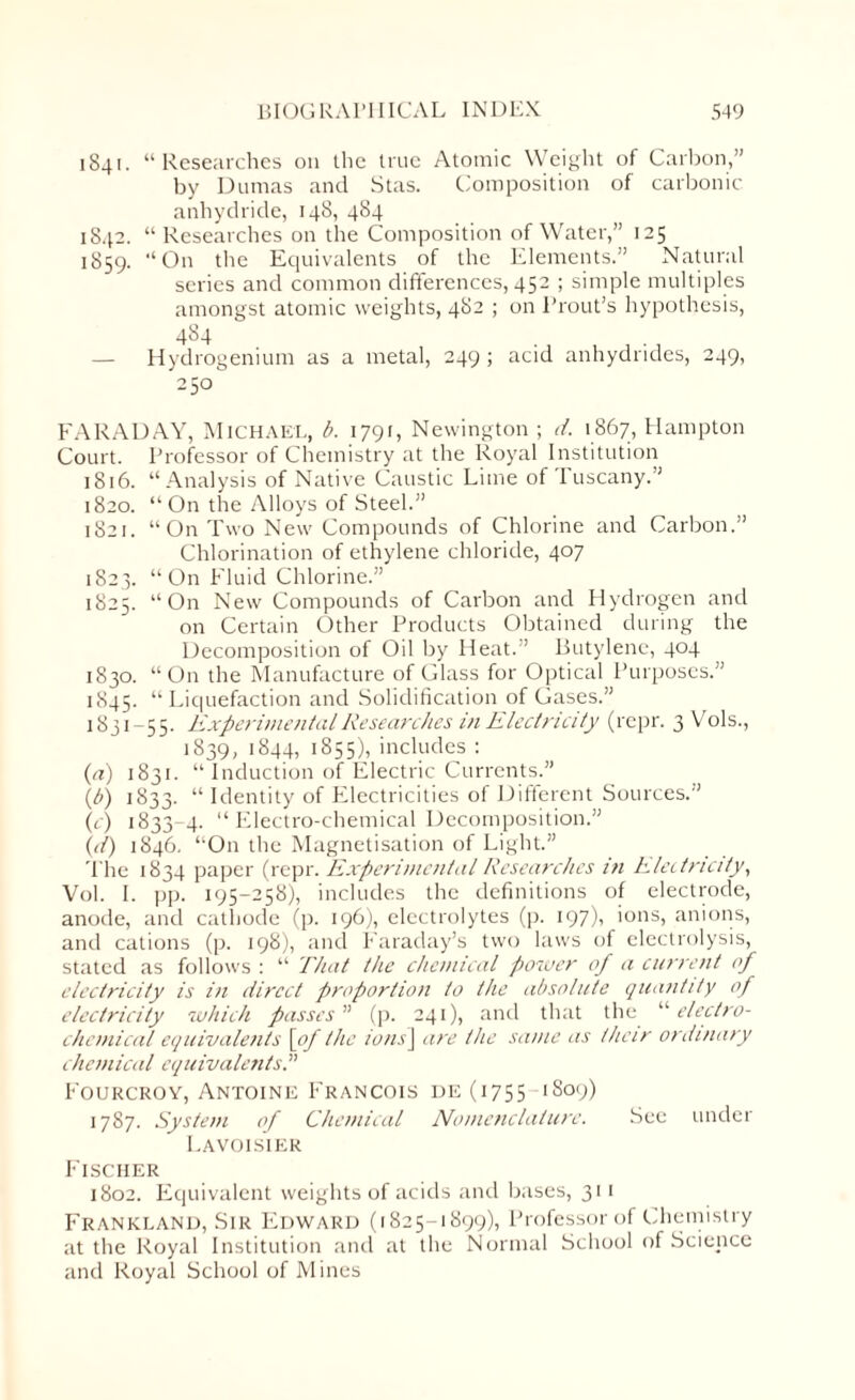 1841. “Researches on the true Atomic Weight of Carbon,” by Dumas and Stas. Composition of carbonic anhydride, 148, 484 1842. “Researches on the Composition of Water,” 125 1859. “On the Equivalents of the Elements.” Natural series and common differences, 452 ; simple multiples amongst atomic weights, 482 ; on Prout’s hypothesis, 484 — Hydrogenium as a metal, 249 ; acid anhydrides, 249, 250 FARADAY, Michael, b. 1791, Newington ; d. 1867, Hampton Court. Professor of Chemistry at the Royal Institution 1816. “Analysis of Native Caustic Lime of Tuscany.” 1820. “On the Alloys of Steel.” 1821. “On Two New Compounds of Chlorine and Carbon.” Chlorination of ethylene chloride, 407 1823. “On Fluid Chlorine.” 1825. “On New Compounds of Carbon and Hydrogen and on Certain Other Products Obtained during the Decomposition of Oil by Heat.” Butylene, 404 1830. “On the Manufacture of Glass for Optical Purposes.” 1845. “Liquefaction and Solidification of Gases.” 1831-55. Experimental Researches in Electricity (repr. 3 Vols., 1839, 1844, 1855), includes : (a) 1831. “ Induction of Electric Currents.” (b) 1833. “ Identity of Electricities of Different Sources.” (c) 1833-4. “ Electro-chemical Decomposition.” (d) 1846. “On the Magnetisation of Light.” The 1834 paper (repr. Experimental Researches in electricity, Vol. I. pp. 195-258), includes the definitions of electrode, anode, and cathode (p. 196), electrolytes (p. 197), ions, anions, and cations (p. 198), and Faraday’s two laws of electrolysis, stated as follows : “ That the chemical power of a current of electricity is in direct proportion to the absolute quantity of electricity which passes ” (p. 241), and that the “ electro¬ chemical equivalents [of the ions\ are the same as their ordinary chemical equivalents Fourcroy, Antoine Francois de (1755 1S09) 1787. System of Chemical Nomenclature. See under Lavoisier Fischer 1802. Equivalent weights of acids and bases, 311 Frankland, Sir Edward (1825-1899), Professor of Chemistry at the Royal Institution and at the Normal School of Science and Royal School of Mines