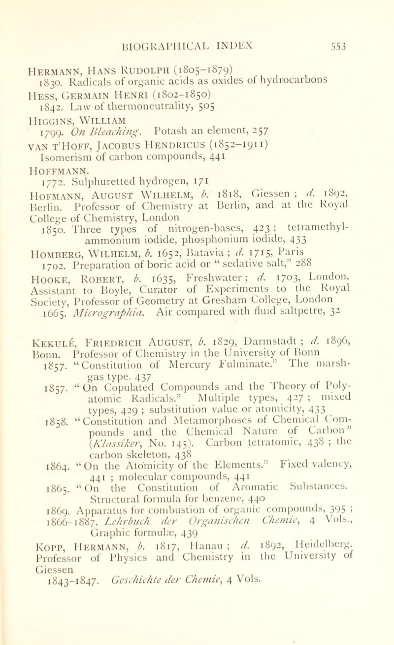 Hermann, Hans Rudolph (1805-1879) 1830. Radicals of organic acids as oxides of hydrocarbons Hess, Germain Henri (1802-1850) 1842. Law of thermoneutrality, 505 Higgins, William 1799. On Bleaching. Potash an element, 257 van t’IIoff, Jacobus Hendricus (1852-1911) Isomerism of carbon compounds, 441 Hoffmann. 1772. Sulphuretted hydrogen, 171 Hofmann, August Wilhelm, b. 1818, Giessen ; d. 1892, Berlin. Professor of Chemistry at Berlin, and at the Royal College of Chemistry, London 1850. Three types of nitrogen-bases, 423 ; tetramethyl- ammonium iodide, phosphonium iodide, 433 PIomberg, Wilhelm, b. 1652, Batavia; d. 1715, Paris 1702. Preparation of boric acid or “ sedative salt,” 288 Hooke, Robert, b. 1635, Freshwater; d. 1703, London. Assistant to Boyle, Curator of Experiments to the Royal Society, Professor of Geometry at Gresham College, London 1665. Micrographia. Air compared with fluid saltpetre, 32 Kekule, Friedrich August, b. 1S29, Darmstadt ; d. 1896, Bonn. Professor of Chemistry in the University of Bonn 1857. “Constitution of Mercury Fulminate.” 1 he marsh- gas type, 437 1857. “ On Copulated Compounds and the Theory of Poly¬ atomic Radicals.” Multiple types, 427 ; mixed types, 429 ; substitution value or atomicity, 433 1858. “Constitution and Metamorphoses of Chemical Com¬ pounds and the Chemical Nature of Carbon” (,Klassiker, No. 145). Carbon tetratomic, 438 ; the carbon skeleton, 438 1864. “On the Atomicity of the Elements.” Fixed valency, 441 ; molecular compounds, 441 1865. “On the Constitution of Aromatic Substances. Structural formula for benzene, 440 1869. Apparatus for combustion of organic compounds, 395 ; 1866 1887. Lehrbuch dcr Organischen C/tenue, 4 \ ols., Graphic formulae, 439 Kopp, Hermann, b. 1817, Hanau ; d. 1892, Heidelberg. Professor of Physics and Chemistry in the University of Giessen 1843-1847. Geschichle dcr Chetnie, 4 Vols.