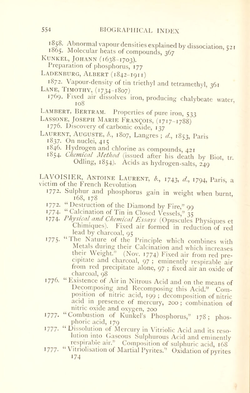1858. Abnormal vapour densities explained by dissociation 1865. Molecular heats of compounds, 367 Kunkel, Johann (1638-1703). Preparation of phosphorus, 177 Ladenburg, Albert (1842-191 r) 52 r 1872. Vapour-density of tin triethyl and tetramethyl 361 Lane, Timothy, (1734-1S07) 1769. Fixed air dissolves iron, producing chalybeate water 108 Lambert, Bertram. Properties of pure iron, 533 Lassone, Joseph Marie Francois, (1717-1788) 1776- Discovery of carbonic oxide, 137 Laurent, Auguste, />., 1807, Langres ; d, 1853, Paris 1837. On nuclei, 415 1846. Hydrogen and chlorine as compounds, 421 1854. Chemical Method (issued after his death by Biot, tr. Odling, 1854). Acids as hydrogen-salts, 249 LAVOISIER Antoine Laurent, A, 1743, d, 094, Paris, a victim of the French Revolution 1772. Sulphur and phosphorus gain in weight when burnt 168, 178 1772. “ Destruction of the Diamond by Fire,” 99 1/74- “Calcination of Tin in Closed Vessels,” 35 ■774- Physical and Chemical Essays (Opuscules Physiques et Chimiques). Fixed air formed in reduction of red lead by charcoal, 95 1775. “ I lie Nature of the Principle which combines with Metals dining their Calcination and which increases thcii Weight. (Nov. 1774) Fixed air from red pre¬ cipitate and charcoal, 97 ; eminently respirable air from red precipitate alone, 97 ; fixed air an oxide of charcoal, 98 1776. Existence of Air in Nitrous Acid and on the means of Decomposing and Recomposing this Acid.” Com¬ position of nitric acid, 199 ; decomposition of nitric acid in presence of mercury, 200 ; combination of nitric oxide and oxygen, 200 1 111- “Combustion of Kunkel’s Phosphorus,” 178; phos¬ phoric acid, 179 1777. “Dissolution of Mercury in Vitriolic Acid and its reso¬ lution into Gaseous Sulphurous Acid and eminently respirable air.’ Composition of sulphuric acid, 168 1777- \ itriolisation of Martial Pyrites.” Oxidation of pyrites • 74