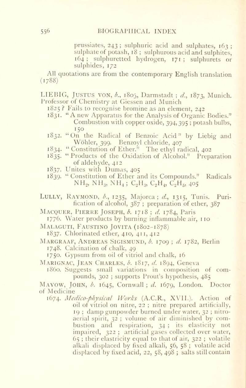 prussiates, 243 ; sulphuric acid and sulphates, 163 ; sulphate of potash, 18 ; sulphurous acid and sulphites, 164 ; sulphuretted hydrogen, 171 ; sulphurets or sulphides, 172 All quotations are from the contemporary English translation (1788) LIEBIG, Justus von, b., 1803, Darmstadt ; d., 1873, Munich. Professor of Chemistry at Giessen and Munich 1825 ? Fails to recognise bromine as an element, 242 1831. “A new Apparatus for the Analysis of Organic Bodies.” Combustion with copper oxide, 394,395 ; potash bulbs, 5° 1832. “On the Radical of Benzoic Acid” by Liebig and Wohler, 399. Benzoyl chloride, 407 1834. “ Constitution of Ether.” The ethyl radical, 402 1835. “Products of the Oxidation of Alcohol.” Preparation of aldehyde, 412 1837. Unites with Dumas, 405 1839. “ Constitution of Ether and its Compounds.” Radicals NH2, NH3, NH4 ; C,H,, C,H4, C2H6, 405 Lully, Raymond, A, 1235, Majorca; d., 1315, Tunis. Puri¬ fication of alcohol, 387 ; preparation of ether, 387 Macquer, Pierre Joseph, b. 1718 ; d. 1784, Paris 1776. Water products by burning inflammable air, no Malaguti, Faustino Jovita (1802-1878) 1837. Chlorinated ether, 410, 411, 412 Margraaf, Andreas Sicismund, b. 1709 ; d. 1782, Berlin 1748. Calcination of chalk, 49 1750. Gypsum from oil of vitriol and chalk, 16 Marignac, Jean Charles, b. 1817, d. 1894, Geneva i860. Suggests small variations in composition of com¬ pounds, 302 ; supports Prout’s hypothesis, 485 Mavow, John, b. 1645, Cornwall ; d. 1679, London. Doctor of Medicine 1674. Medico-physical Works (A.C.R., XVII.). Action of oil of vitriol on nitre, 22 ; nitre prepared artificially, 19 ; damp gunpowder burned underwater, 32 ; nitro- aerial spirit, 32 ; volume of air diminished by com¬ bustion and respiration, 34 ; its elasticity not impaired, 322 ; artificial gases collected over water, 65 ; their elasticity equal to that of air, 322 ; volatile alkali displaced by fixed alkali, 56, 58 ; volatile acid displaced by fixed acid, 22, 58, 498 ; salts still contain