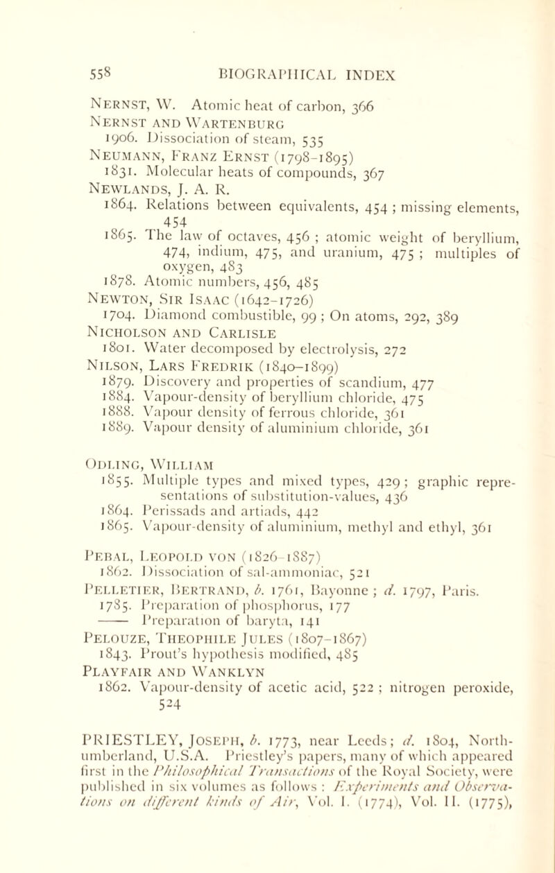 Nernst, W. Atomic heat of carbon, 366 Nernst and Wartenburg 1906. Dissociation of steam, 535 Neumann, Franz Ernst (1798-1895) 1831. Molecular heats of compounds, 367 Newlands, J. A. R. 1864. Relations between equivalents, 454 ; missing elements, 454 1865. The law of octaves, 456 ; atomic weight of beryllium, 474, indium, 475, and uranium, 475 ; multiples of oxygen, 4S3 1878. Atomic numbers, 456, 485 Newton, Sir Isaac (1642-1726) 1704. Diamond combustible, 99 ; On atoms, 292, 389 Nicholson and Carlisle 1801. Water decomposed by electrolysis, 272 Nilson, Lars Fredrik (1840-1899) 1879. Discovery and properties of scandium, 477 1884. Vapour-density of beryllium chloride, 475 1888. Vapour density of ferrous chloride, 361 1889. Vapour density of aluminium chloride, 361 Odling, William 1855. Multiple types and mixed types, 429; graphic repre¬ sentations of substitution-values, 436 1864. Perissads and artiads, 442 1865. Vapour-density of aluminium, methyl and ethyl, 361 Pebal, Leopold von (1826 1887) 1862. Dissociation of sal-ammoniac, 521 Pelletier, Bertrand, b. 1761, Bayonne; d. 1797, Paris. 1785. Preparation of phosphorus, 177 - Preparation of baryta, 141 Pelouze, Theopiiile Jules (1807-1867) 1843. Prout’s hypothesis modified, 485 Playfair and Wanklyn 1862. Vapour-density of acetic acid, 522 ; nitrogen peroxide, 524 PRIESTLEY, JOSEPH, b. 1773, near Leeds; d. 1S04, North¬ umberland, U.S.A. Priestley’s papers, many of which appeared first in the Philosophical Transactions of the Royal Society, were published in six volumes as follows : Experiments and Observa¬ tions on different binds of Air, Vol. 1. (1774), Vol. 11. (1775),