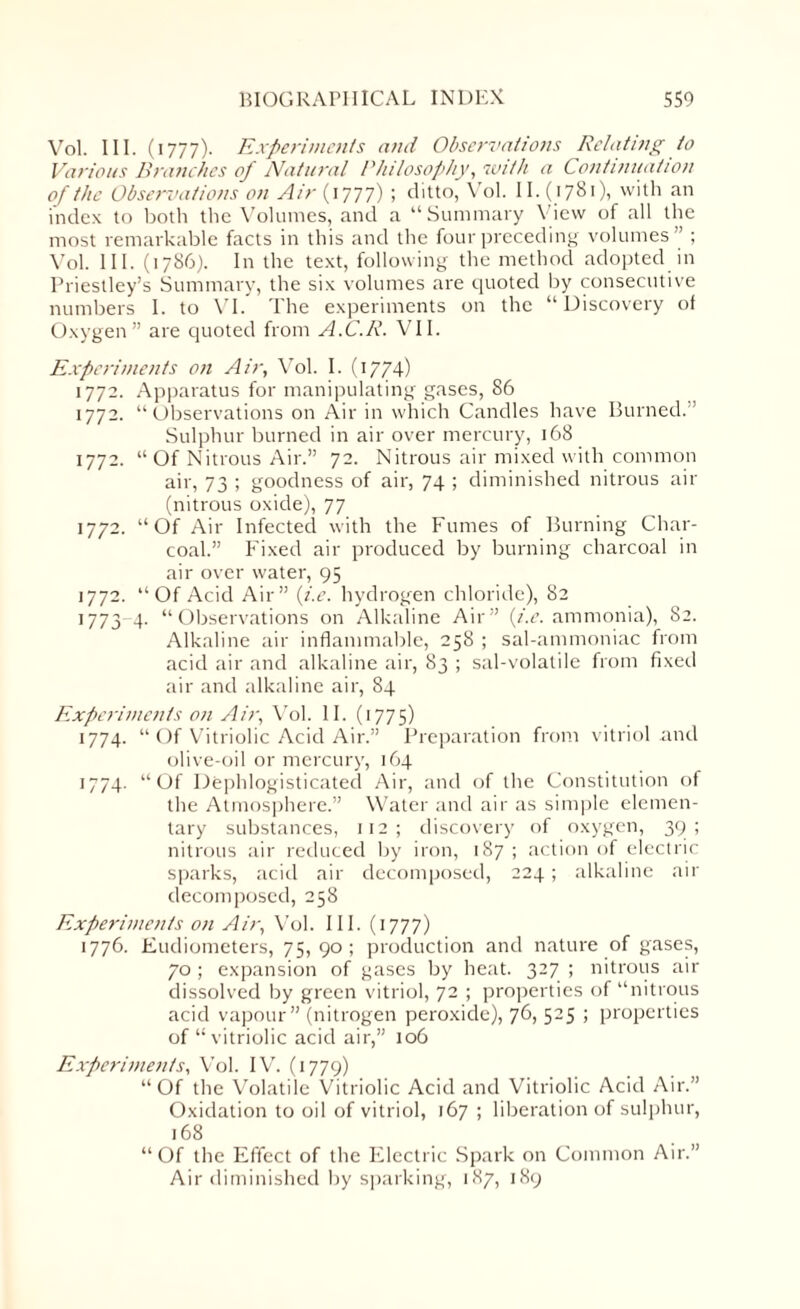 Vol. III. (1777). Experiments and Observations Relating to Various Branches of Natural Philosophy, with a Continuation of the Observations on Air (1777) ; ditto, Vol. 11. (1781), with an index to both the Volumes, and a “Summary View of all the most remarkable facts in this and the four preceding volumes” ; Vol. III. (1786). In the text, following the method adopted in Priestley’s Summary, the six volumes are quoted by consecutive numbers I. to VI. The experiments on the “Discovery of Oxygen” are quoted from A.C.R. VII. Experiments on Air, Vol. I. (1774) 1772. Apparatus for manipulating gases, 86 1772. “Observations on Air in which Candles have Burned.” Sulphur burned in air over mercury, 168 1772. “ Of Nitrous Air.” 72. Nitrous air mixed with common air, 73 ; goodness of air, 74 ; diminished nitrous air (nitrous oxide), 77 1772. “Of Air Infected with the Fumes of Burning Char¬ coal.” Fixed air produced by burning charcoal in air over water, 95 1772. “Of Acid Air” ii.e. hydrogen chloride), 82 1773 4. “Observations on Alkaline Air” (i.e. ammonia), 82. Alkaline air inflammable, 258 ; sal-ammoniac from acid air and alkaline air, 83 ; sal-volatile from fixed air and alkaline air, 84 Experiments on Air, Vol. II. (1775) 1774. “ Of Vitriolic Acid Air.” Preparation from vitriol and olive-oil or mercury, 164 1774. “Of Dephlogisticated Air, and of the Constitution of the Atmosphere.” Water and air as simple elemen¬ tary substances, 112; discovery of oxygen, 39 ; nitrous air reduced by iron, 187 ; action of electric sparks, acid air decomposed, 224; alkaline air decomposed, 258 Experiments on Air, Vol. III. (1777) 1776. Eudiometers, 75, 90; production and nature of gases, 70 ; expansion of gases by heat. 327 ; nitrous air dissolved by green vitriol, 72 ; properties of “nitrous acid vapour” (nitrogen peroxide), 76, 525 ; properties of “vitriolic acid air,” 106 Experiments, Vol. IV. (1779) “Of the Volatile Vitriolic Acid and Vitriolic Acid Air.” Oxidation to oil of vitriol, 167 ; liberation of sulphur, 168 “Of the Effect of the Electric Spark on Common Air.” Air diminished by sparking, 187, 189