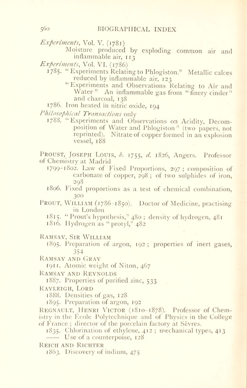 Experiments, Vol. V. (1781) Moisture produced by exploding common air and inflammable air, 113 Experiments, Vol. VI. (1786) 1785. “Experiments Relating to Phlogiston.” Metallic calces reduced by inflammable air, 123 “ Experiments and Observations Relating to Air and Water” An inflammable gas from “ finery cinder” and charcoal, 138 1786. Iron heated in nitric oxide, 194 Philosophical Transactions only 1788. “Experiments and Observations on Acidity, Decom¬ position of Water and Phlogiston” (two papers, not reprinted). Nitrate of copper formed in an explosion vessel, 188 Proust, Joseph Louis, l>. 1755, d. 1826, Angers. Professor of Chemistry at Madrid l799_I8o2. Law of Fixed Proportions, 297 ; composition of carbonate of copper, 298 ; of two sulphides of iron, 298 1806. Fixed proportions as a test of chemical combination, 300 Prout, William (1786- 1850). Doctor of Medicine, practising in London 1815. “ Prout’s hypothesis,” 480 ; density of hydrogen, 481 1816. Hydrogen as “ protyl,” 482 Ramsay, Sir William 1895. Preparation of argon, 192 ; properties of inert gases, 354 Ramsay and Gray 1911. Atomic weight of Niton, 467 Ramsay and Reynolds 1887. Properties of purified zinc, 533 Rayleigh, Lord 1888. Densities of gas, 128 1895. Preparation of argon, 192 Regnault, ,Henri Victor (1810 1878). Professor of Chem¬ istry in the Ecole Polytechnique and of Physics in the College of France ; director of the porcelain factory at Sevres. 1835. Chlorination of ethylene, 412 ; mechanical types, 413 - Use of a counterpoise, 128 Reich and Richter 1863. Discovery of indium, 475