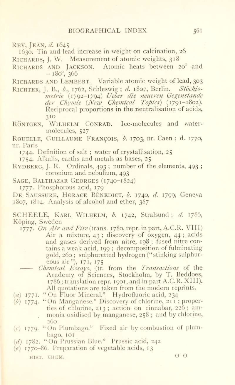Rey, Jean, d. 1645 1630. Tin and lead increase in weight on calcination, 26 Richards, J. W. Measurement of atomic weights, 318 Richards and Jackson. Atomic heats between 20° and - 180°, 366 Richards and Lembert. Variable atomic weight of lead, 303 Richter, J. B., b., 1762, Schleswig; d. 1807, Berlin. Stochio- mctrie (1792-1794) Ueber die neueren Gege?istande der Chyinie (New Chemical Topics') (1791-1802). Reciprocal proportions in the neutralisation of acids, 3'° Rontgen, Wilhelm Conrad. Ice-molecules and water- molecules, 527 Rouelle, Guillaume Francois, b. 1703, nr. Caen ; d. 1770, nr. Paris 1744. Definition of salt ; water of crystallisation, 25 1754. Alkalis, earths and metals as bases, 25 Rydberg, J. R. Ordinals, 493 ; number of the elements, 493 ; coronium and nebulium, 493 Sage, Balthazar Georges (1740-1824) 1777. Phosphorous acid, 179 De Saussure, Horace Benedict, b. 1740, d. 1799, Geneva 1807, 1814. Analysis of alcohol and ether, 387 SCHEELE, Karl Wilhelm, b. 1742, Stralsund; d. 1786, Koping, Sweden 1777. On Air and Fire (trans. 1780, repr. in part, A.C.R. VIII) Air a mixture, 43 ; discovery of oxygen, 44 ; acids and gases derived from nitre, 198 ; fused nitre con¬ tains a weak acid, 199 ; decomposition of fulminating gold, 260 ; sulphuretted hydrogen (“stinking sulphur¬ eous air”), 171, 175 - Chemical Essays, (tr. from the Transactions of the Academy of Sciences, Stockholm, by T. Beddoes, 1786; translation repr. 1901, and in part A.C.R. XIII). All quotations are taken from the modern reprints. {a) 1771. “ On Fluor Mineral.” Hydrofluoric acid, 234 (1b) 1774. “On Manganese.” Discovery of chlorine, 211 ; proper¬ ties of chlorine, 213 ; action on cinnabar, 226 ; am¬ monia oxidised by manganese, 258 ; and by chlorine, 260 (c) 1779. “On Plumbago.” Fixed air by combustion of plum¬ bago, 101 {d) 1782. “ On Prussian Blue.” Prussic acid, 242 (e) 1770-86. Preparation of vegetable acids, 13 HIST. CIIEM. O O