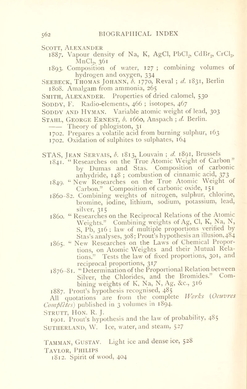 Scott, Alexander 1887. Vapour density of Na, K, AgCl, PbCL, CdBr2, CrCl3, MnCh, 361 1893. Composition of water, 127 ; combining volumes of hydrogen and oxygen, 334 Seebeck, Thomas Johann, b. 1770, Reval ; d. 1831, Berlin 1808. Amalgam from ammonia, 265 Smith, Alexander. Properties of dried calomel, 530 Soddy, F. Radio-elements, 466 ; isotopes, 467 SODDY AND Hyman. Variable atomic weight of lead, 303 Stahl, George Ernest, b. 1660, Anspach ; d. Berlin. -Theory of phlogiston, 31 1702. Prepares a volatile acid from burning sulphur, 163 1702. Oxidation of sulphites to sulphates, 164 STAS, Jean Servais, b. 1813, Louvain ; d. 1891, Brussels 1841. “Researches on the True Atomic Weight of Carbon” by Dumas and Stas. Composition of carbonic anhydride, 148 ; combustion of cinnamic acid, 373 1849. “ New Researches on the True Atomic Weight of Carbon.” Composition of carbonic oxide, 151 1860-82. Combining weights of nitrogen, sulphur, chlorine, bromine, iodine, lithium, sodium, potassium, lead, silver, 315 i860. “ Researches on the Reciprocal Relations of the Atomic Weights.” Combining weights of Ag, Cl, K, Na, N, S, Pb, 316 ; law of multiple proportions verified by Stas’s analyses, 308; Prout’s hypothesis an illusion,484 1865. “ New Researches on the Laws of Chemical Propor¬ tions, on Atomic Weights and their Mutual Rela¬ tions.” Tests the law of fixed proportions, 301, and reciprocal proportions, 317 1876-81. “ Determination of the Proportional Relation between Silver, the Chlorides, and the Bromides.” Com¬ bining weights of K, Na, N, Ag, &c., 316 1887. Prout’s hypothesis recognised, 485 All quotations are from the complete Works (Oeuvres Completes) published in 3 volumes in 1894. Strutt, Hon. R. J. 1901. Prout’s hypothesis and the law of probability, 4S5 Sutherland, W. Ice, water, and steam, 527 TAmman, Gustav. Light ice and dense ice, 528 Taylor, Philips 1812. Spirit of wood, 404