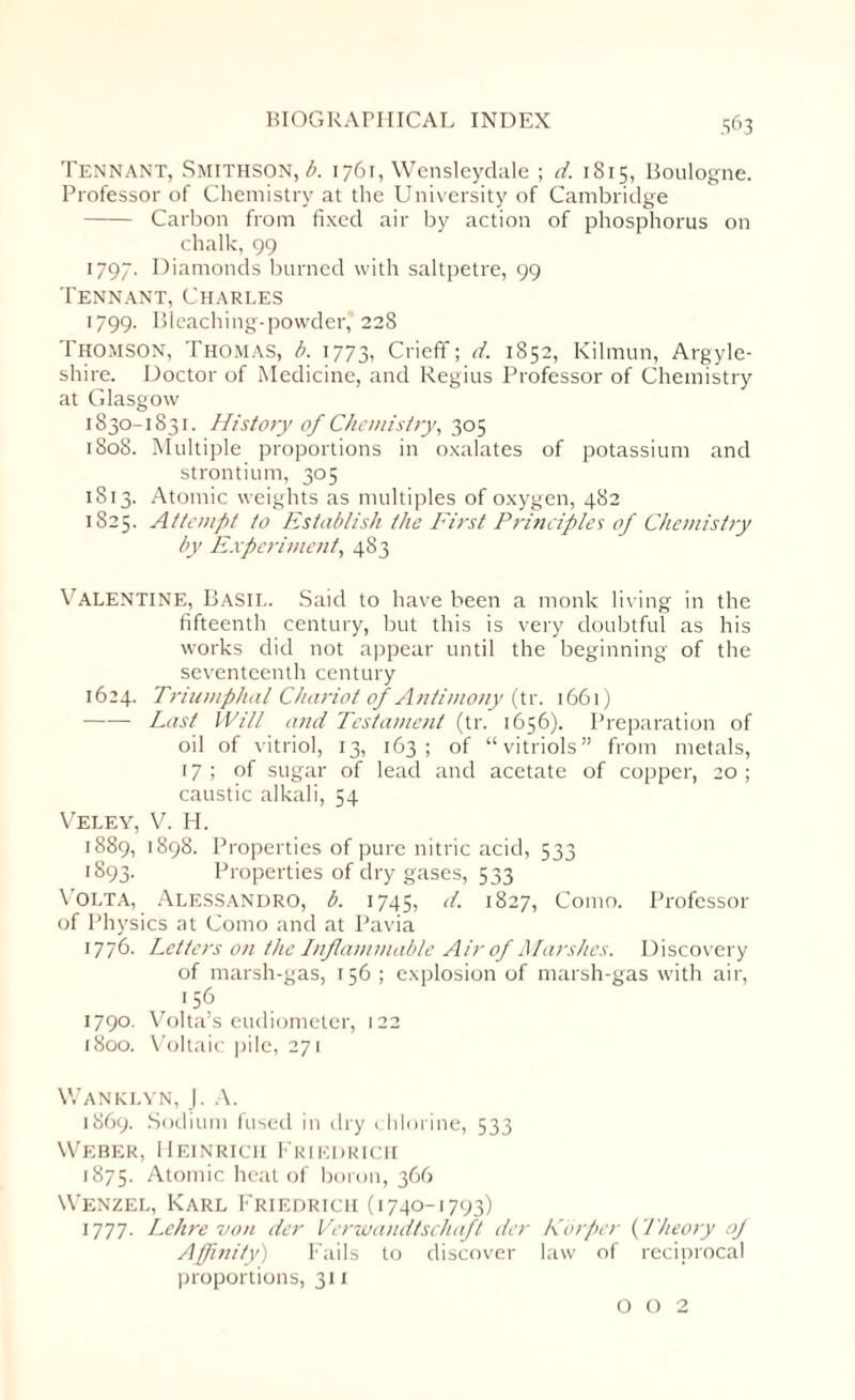 Tennant, Smithson, b. 1761, Wensleydale ; d. 1815, Boulogne. Professor of Chemistry at the University of Cambridge - Carbon from fixed air by action of phosphorus on chalk, 99 1797. Diamonds burned with saltpetre, 99 Tennant, Charles 1799. Bleaching-powder, 228 Thomson, Thomas, b. 1773, Crieff; d. 1852, Kilmun, Argyle- shire. Doctor of Medicine, and Regius Professor of Chemistry at Glasgow 1830-1831. History of Chemistry, 305 1808. Multiple proportions in oxalates of potassium and strontium, 305 1813. Atomic weights as multiples of oxygen, 482 1825. Attempt to Establish the First Principles of Chemistry by Experiment, 483 Valentine, Basil. Said to have been a monk living in the fifteenth century, but this is very doubtful as his works did not appear until the beginning of the seventeenth century 1624. Triumphal Chariot of Antimony (tr. 1661) -Last Will and Testament (tr. 1656). Preparation of oil of vitriol, 13, 163; of “vitriols” from metals, 17 ; of sugar of lead and acetate of copper, 20 ; caustic alkali, 54 Veley, V. H. 1889, 1898. Properties of pure nitric acid, 533 1893. Properties of dry gases, 533 Volta, Alessandro, b. 1745, d. 1827, Como. Professor of Physics at Como and at Pavia 1776. Letters on the Inflammable Air of Marshes. Discovery of marsh-gas, 156 ; explosion of marsh-gas with air, 156 1790. Volta’s eudiometer, 122 1800. Voltaic pile, 271 Wanklyn, J. A. 1869. Sodium fused in dry chlorine, 533 Weber, Heinrich Friedrich 1875. Atomic heat of boron, 366 Wenzel, Karl Friedrich (1740-1793) 1777. Lehre von der Verwandtschaft der Korper {'Theory of Affinity) Fails to discover law of reciprocal proportions, 311 0 0 2