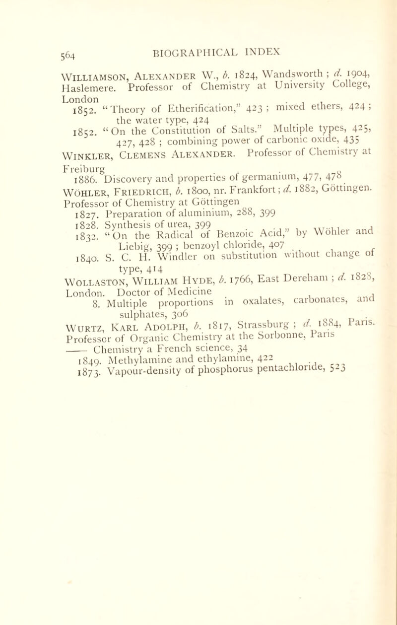 Williamson, Alexander W., b. 1824, Wandsworth; d. 1904, Haslemere. Professor of Chemistry at University College, London 1852. “Theory of Etherification,” 423; mixed ethers, 424; the water type, 424 1852. “On the Constitution of Salts.’ Multiple types, 425, 427, 428 ; combining power of carbonic oxide, 435 Winkler, Clemens Alexander. Professor of Chemistry at Freiburg . Q 1886. Discovery and properties of germanium, 477> 47° Wohler, Friedrich, b. 1800, nr. Frankfort; d. 1882, Gottingen. Professor of Chemistry at Gottingen 1827. Preparation of aluminium, 288, 399 1828. Synthesis of urea, 399 , 1832. “On the Radical ot Benzoic Acid,' by Wohler and Liebig, 399 ; benzoyl chloride, 407 1840. S. C. H. Windier on substitution without change ot type, 414 Wollaston, William FIyde, b. 1766, East Dereham ; d. 1S28, London. Doctor of Medicine , _ A 8. Multiple proportions in oxalates, carbonates, and sulphates, 306 Wurtz, Karl Adolph, b. 1817, Strassburg ; d. > 1884, Pans. Professor of Organic Chemistry at the Sorbonne, Pans - Chemistry a French science, 34 1849. Methylamine and ethylamine, 422 1873. Vapour-density of phosphorus pentachlonde, 523