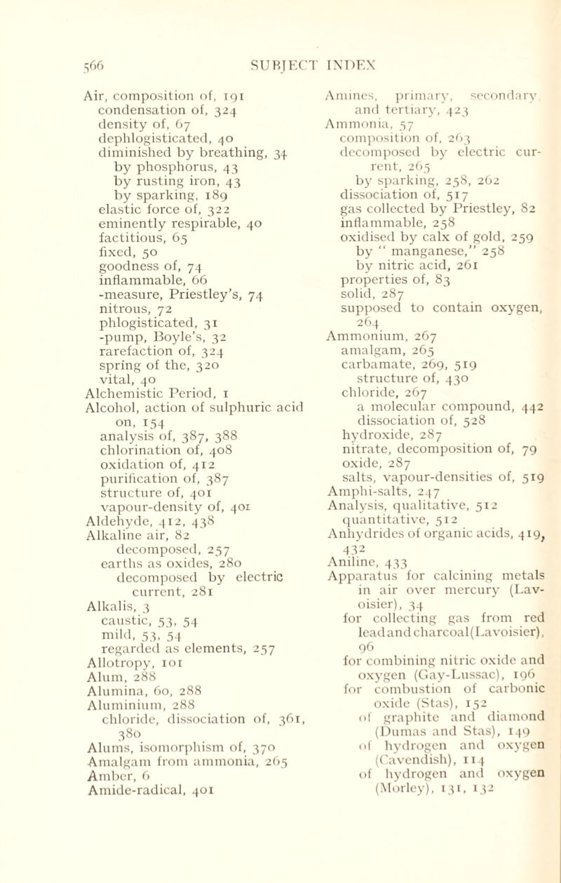 Air, composition of, igx condensation of, 324 density of, 67 dephlogisticated, 40 diminished by breathing, 34 by phosphorus, 43 by rusting iron, 43 by sparking, 189 elastic force of, 322 eminently respirable, 40 factitious, 65 fixed, 50 goodness of, 74 inflammable, 66 -measure, Priestley’s, 74 nitrous, 72 phlogisticated, 31 -pump, Boyle’s, 32 rarefaction of, 324 spring of the, 320 vital, 40 Alchemistic Period, 1 Alcohol, action of sulphuric acid on, 154 analysis of, 387, 388 chlorination of, 408 oxidation of, 412 purification of, 387 structure of, 401 vapour-density of, 401 Aldehyde, 412, 438 Alkaline air, 82 decomposed, 257 earths as oxides, 280 decomposed by electric current, 281 Alkalis, 3 caustic, 53, 54 mild, 53, 54 regarded as elements, 257 Allotropy, ior Alum, 288 Alumina, 60, 288 Aluminium, 288 chloride, dissociation of, 361, 380 Alums, isomorphism of, 370 Amalgam from ammonia, 265 Amber, 6 Amide-radical, 401 Amines, primary, secondary and tertiary, 423 Ammonia, 57 composition of, 263 decomposed by electric cur¬ rent, 265 by sparking, 258, 262 dissociation of, 517 gas collected by Priestley, 82 inflammable, 258 oxidised by calx of gold, 259 by “ manganese,” 258 by nitric acid, 261 properties of, 83 solid, 287 supposed to contain oxygen, 264 Ammonium, 267 amalgam, 265 carbamate, 269, 519 structure of, 430 chloride, 267 a molecular compound, 442 dissociation of, 528 hydroxide, 287 nitrate, decomposition of, 79 oxide, 287 salts, vapour-densities of, 519 Amphi-salts, 247 Analysis, qualitative, 512 quantitative, 512 Anhydrides of organic acids, 419, 432 Aniline, 433 Apparatus for calcining metals in air over mercury (Lav¬ oisier), 34 for collecting gas from red lead and charcoal (La voisier), 96 for combining nitric oxide and oxygen (Gay-Lussac), 196 for combustion of carbonic oxide (Stas), 152 of graphite and diamond (Dumas and Stas), 149 of hydrogen and oxygen (Cavendish), 114 of hydrogen and oxygen (Morley), 131, 132