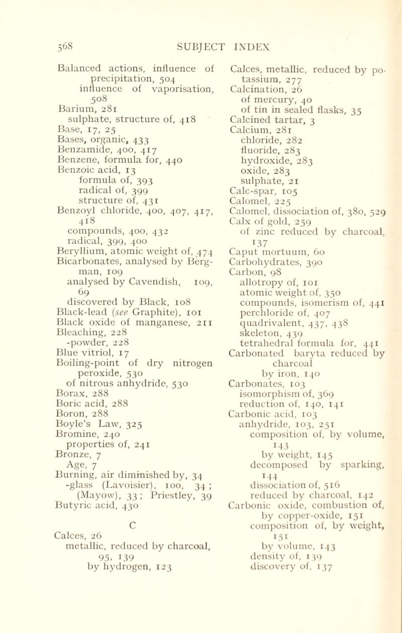 Balanced actions, influence of precipitation, 504 influence of vaporisation, 508 Barium, 281 sulphate, structure of, 418 Base, 17, 25 Bases, organic, 433 Benzamide, 400, 417 Benzene, formula for, 440 Benzoic acid, 13 formula of, 393 radical of, 399 structure of, 431 Benzoyl chloride, 400, 407, 417, 418 compounds, 400, 432 radical, 399, 400 Beryllium, atomic weight of, 474 Bicarbonates, analysed by Berg¬ man, 109 analysed by Cavendish, 109, 69 discovered by Black, 108 Black-lead (see Graphite), 101 Black oxide of manganese, 211 Bleaching, 228 -powder, 228 Blue vitriol, 17 Boiling-point of dry nitrogen peroxide, 530 of nitrous anhydride, 530 Borax, 288 Boric acid, 288 Boron, 288 Boyle’s Law, 325 Bromine, 240 properties of, 241 Bronze, 7 Age, 7 Burning, air diminished by, 34 -glass (Lavoisier), 100, 34 ; (Mayow), 33; Priestley, 39 Butyric acid, 430 C Calces, 26 metallic, reduced by charcoal, 95. 139 by hydrogen, 123 Calces, metallic, reduced by po¬ tassium, 277 Calcination, 26 of mercury, 40 of tin in sealed flasks, 35 Calcined tartar, 3 Calcium, 281 chloride, 282 fluoride, 283 hydroxide, 283 oxide, 283 sulphate, 21 Calc-spar, 105 Calomel, 225 Calomel, dissociation of, 380, 529 Calx of gold, 259 of zinc reduced by charcoal, x37 Caput mortuum, 60 Carbohydrates, 390 Carbon, 98 allotropy of, ior atomic weight of, 350 compounds, isomerism of, 441 perchloride of, 407 quadrivalent, 437, 43S skeleton, 439 tetrahedral formula for, 441 Carbonated baryta reduced by charcoal by iron, 140 Carbonates, 103 isomorphism of, 369 reduction of, 140, 141 Carbonic acid, 103 anhydride, 103, 251 composition of, by volume, M3 by weight, 145 decomposed by sparking, 144 dissociation of, 516 reduced by charcoal, 142 Carbonic oxide, combustion of, by copper-oxide, 151 composition of, by weight, L5i by volume, 143 density of, 139 discovery of, 137