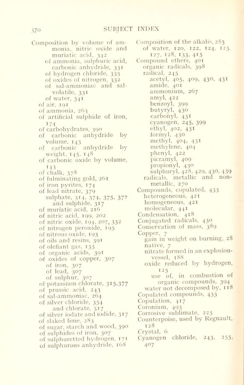 Composition by volume of am¬ monia, nitric oxide and muriatic acid, 342 of ammonia, sulphuric acid, carbonic anhydride, 331 of hydrogen chloride, 335 of oxides of nitrogen, 332 of sal-ammoniac and sal- voiatile, 331 of water, 341 of air, 191 of ammonia, 263 of artificial sulphide of iron, 174 of carbohydrates, 390 of carbonic anhydride by volume, 143 of carbonic anhydride by weight, 145, 148 of carbonic oxide by volume, 143 of chalk, 378 of fulminating gold, 261 of iron pyrites, 174 of lead nitrate, 379 sulphate, 314. 374, 375, 377 and sulphide, 317 of muriatic acid, 216 of nitric acid, 199, 202 of nitric oxide, 194, 207, 332 of nitrogen peroxide, 195 of nitrous oxide, 193 of oils and resins, 391 of olefiant gas, 155 of organic acids, 391 of oxides of copper, 307 of iron, 307 of lead, 307 of sulphur, 307 of potassium chlorate, 315,377 of prussic acid, 243 of sal-ammoniac, 264 of silver chloride, 354 and chlorate, 317 of silver iodate and iodide, 317 of slaked lime, 283 of sugar, starch and wood, 390 of sulphides of iron, 307 of sulphuretted hydrogen, 171 of sulphurous anhydride, 168 Composition of the alkalis, 283 of water, 120, 122, 124, 125, 127, 128, 133, 415 Compound ethers, 401 organic radicals, 398 radical, 245 acetyl, 405, 409, 430, 431 amide, 401 ammonium, 267 amyl, 422 benzoyl, 399 butyryl, 430 carbonyl, 431 cyanogen, 245, 399 ethyl, 402, 431 formyl, 430 methyl, 404, 431 methylene, 404 phenyl, 422 picramyl, 409 propionyl, 430 sulphuryl, 428, 429, 430, 439 radicals, metallic and non- metallic, 270 Compounds, copulated, 433 heterogeneous, 421 homogeneous, 421 molecular, 441 Condensation, 418 Conjugated radicals, 430 Conservation of mass, 389 Copper, 7 gain in weight on burning, 28 native, 7 nitrate formed in an explosion- vessel, 188 oxide reduced by hydrogen, 125 use of, in combustion of organic compounds, 394 water not decomposed by, 118 Copulated compounds, 433 Copulation, 417 Coronium, 493 Corrosive sublimate, 225 Counterpoise, used by Regnault, 128 Crystal, 6 Cyanogen chloride, 243, 255, 4°7
