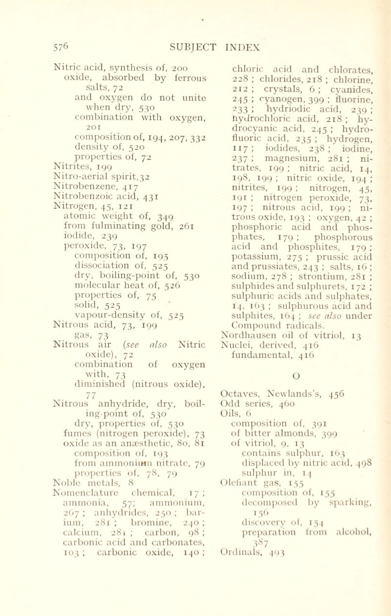 Nitric acid, synthesis of, 200 oxide, absorbed by ferrous salts, 72 and oxygen do not unite when dry, 530 combination with oxygen, 201 composition of, 194, 207, 332 density of, 520 properties of, 72 Nitrites, 199 Nitro-aerial spirit,32 Nitrobenzene, 417 Nitrobenzoic acid, 431 Nitrogen, 45, 121 atomic weight of, 349 from fulminating gold, 261 iodide, 239 peroxide, 73, 197 composition of, 195 dissociation of, 525 dry, boiling-point of, 530 molecular heat of, 526 properties of, 75 solid, 525 vapour-density of, 525 Nitrous acid, 73, 199 gas, 73 Nitrous air (see also Nitric oxide), 72 combination of oxygen with, 73 diminished (nitrous oxide), 77 Nitrous anhydride, dry, boil¬ ing-point of, 530 dry, properties of, 530 fumes (nitrogen peroxide), 73 oxide as an anaesthetic, <So, 81 composition of, 193 from ammonium nitrate, 79 properties of, 78, 79 Noble metals, 8 Nomenclature chemical, 17 ; ammonia, 57; ammonium, 267 ; anhydrides, 250 ; bar¬ ium, 281 ; bromine, 240 ; calcium, 281 ; carbon, 98 ; carbonic acid and carbonates, 103 ; carbonic oxide, 140 ; chloric acid and chlorates, 228; chlorides, 218 ; chlorine, 212 ; crystals, 6 ; cyanides, 245 1 cyanogen, 399 ; fluorine, 233 1 hydriodic acid, 239 ; Hydrochloric acid, 218; hy¬ drocyanic acid, 245 ; hydro¬ fluoric acid, 235 ; hydrogen, 117; iodides, 238; iodine, 237 ; magnesium, 281 ; ni¬ trates, 199 ; nitric acid, 14, 198, 199 ; nitric oxide, 194 ; nitrites, 199 ; nitrogen, 45, 191 ; nitrogen peroxide, 73, 197 ; nitrous acid, 199 ; ni¬ trous oxide, 193 ; oxygen, 42 ; phosphoric acid and phos¬ phates, 179 ; phosphorous acid and phosphites, 179 ; potassium, 275 ; prussic acid and prussiates, 243 ; salts, 16 ; sodium, 278 ; strontium, 281 ; sulphides and sulphurets, 172 ; sulphuric acids and sulphates, 14, 163 ; sulphurous acid and sulphites, 164 ; see also under Compound radicals. Nordhausen oil of vitriol, 13 Nuclei, derived, 416 fundamental, 416 O Octaves, Newlands’s, 456 Odd series, 460 Oils, 6 composition of, 391 of bitter almonds, 399 of vitriol, 9, 13 contains sulphur, 163 displaced by nitric acid, 498 sulphur in, 14 Olefiant gas, 155 composition of, 155 decomposed by sparking, 156 discovery of, 154 preparation from alcohol, 3S7 Ordinals, 493