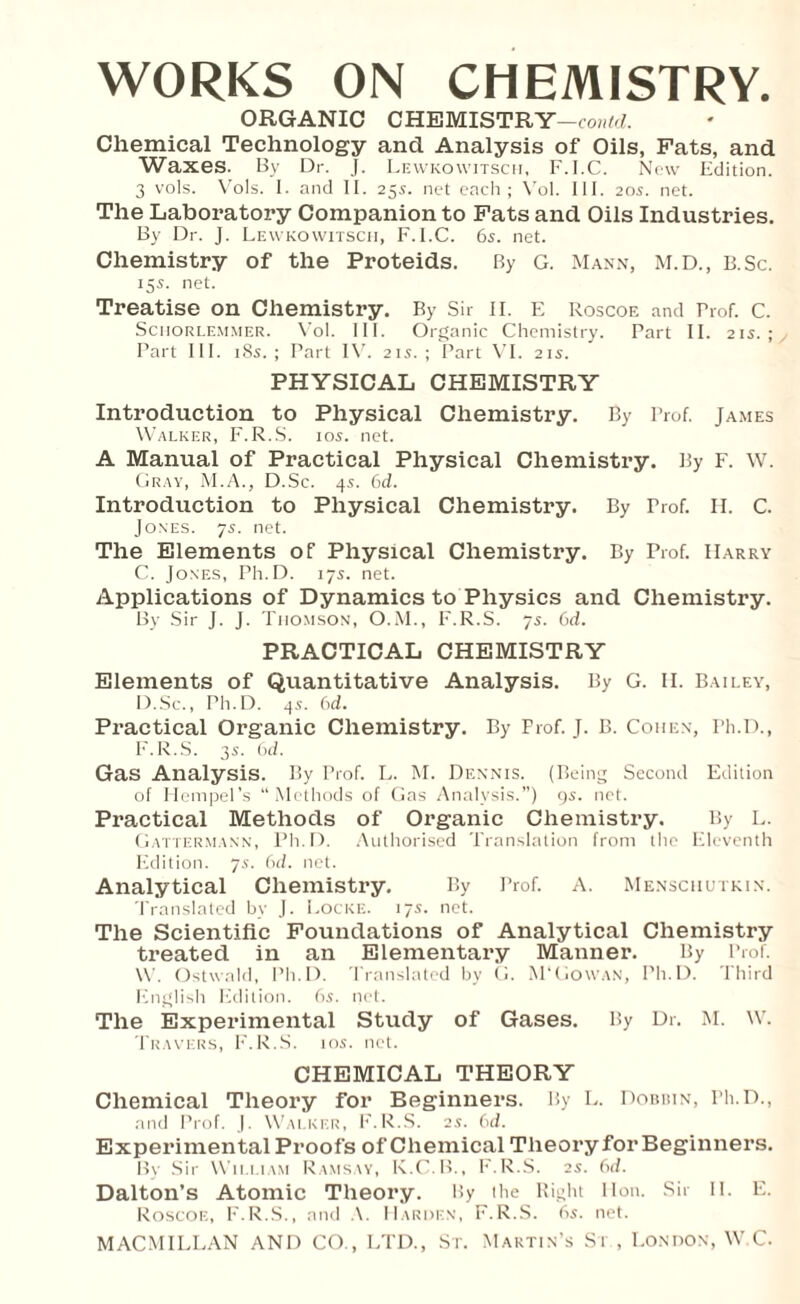 ORGANIC CHEMISTRY —could. ’ Chemical Technology and Analysis of Oils, Fats, and Waxes. By Dr. J. Lewkowitsch, F.I.C. New Edition. 3 vols. Vols. I. and II. 255. net each; Vol. III. 205. net. The Laboratory Companion to Fats and Oils Industries. By Dr. J. Lewkowitsch, F.I.C. 6s. net. Chemistry of the Proteids. By G. Mann, M.D., B.Sc. 15s. net. Treatise on Chemistry. By Sir II. E Roscoe and Prof. C. Schorlemmer. Vol. III. Organic Chemistry. Part II. 21s.; Part III. 18s. ; Part IV. 21s. ; Part VI. 21s. PHYSICAL CHEMISTRY Introduction to Physical Chemistry. By Prof. James Walker, F.R.S. ios. net. A Manual of Practical Physical Chemistry. By F. W. Gray, M.A., D.Sc. 4s. 6d. Introduction to Physical Chemistry. By Prof. II. C. Jones. 7s. net. The Elements of Physical Chemistry. By Prof. Harry C. Jones, Ph.D. 17s. net. Applications of Dynamics to Physics and Chemistry. By Sir J. J. Thomson, O.M., F.R.S. 7s. 6d. PRACTICAL CHEMISTRY Elements of Quantitative Analysis. By G. II. Bailey, D. Sc., Ph.D. 45. 6d. Practical Organic Chemistry. By Frof. J. B. Cohen, Ph.D., F.R.S. 3s. 6d. Gas Analysis. By Prof. L. M. Dennis. (Being Second Edition of Hempel’s “Methods of Gas Analysis.”) 9s. net. Practical Methods of Organic Chemistry. By L. Gattermann, Ph.D. Authorised Translation from tho Eleventh Edition. 75. 6cl. net. Analytical Chemistry. By Prof. A. Menschutkin. Translated bv J. Locke. 17s. net. The Scientific Foundations of Analytical Chemistry treated in an Elementary Manner. By Prof. W. Ostwald, Ph.D. Translated by G. M‘Cowan, Ph.D. Third English Edition. 6.?. net. The Experimental Study of Gases. By Dr. M. XV. Travers, F.R.S. 10s. net. CHEMICAL THEORY Chemical Theory for Beginners. By L. Dobbin, Ph.D., and Prof. J. Walker, F.R.S. 25. 6d. Experimental Proofs of Chemical Theory for Beginners. By Sir William Ramsay, K.C.B., F.R.S. 2s. 6d. Dalton’s Atomic Theory. By the Right lion. Sir 11. E. Roscoe, F.R.S., and A. Harden, F.R.S. 6s. net.