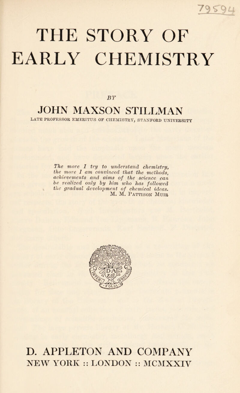 EARLY CHEMISTRY BY JOHN MAXSON STILLMAN LATE PROFESSOR EMERITUS OF CHEMISTRY, STANFORD UNIVERSITY The more 1 try to understand chemistry, the more I am convinced that the methods, achievements and aims of the science can he realised only hy him who has followed the gradual development of chemical ideas. M. M. Pattison Muir D. APPLETON AND COMPANY NEW YORK :: LONDON :: MCMXXIV