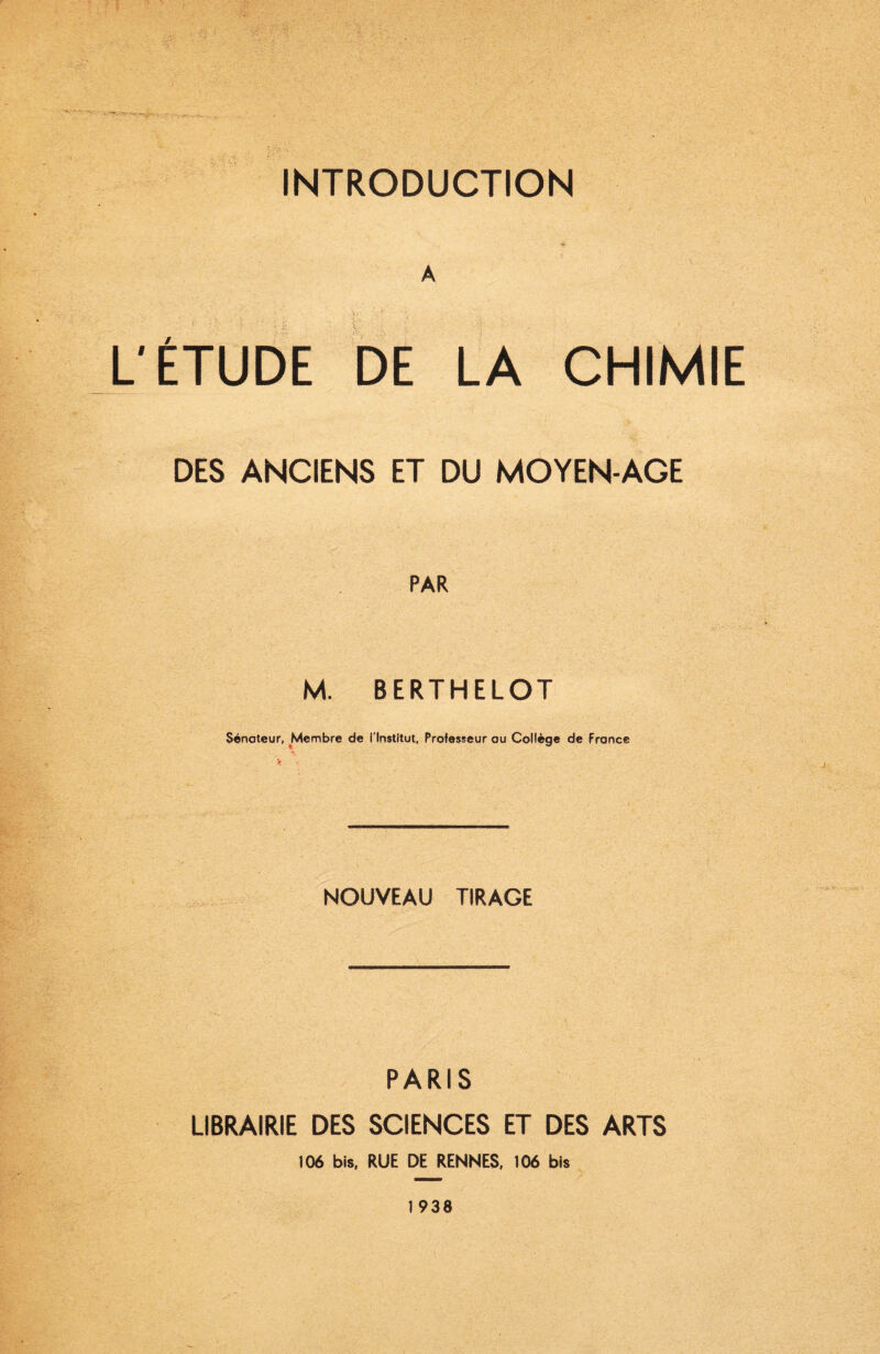 A L'ÉTUDE DE LA CHIMIE DES ANCIENS ET DU MOYEN-AGE PAR M. BERTHELOT Sénateur, ^Membre de l'Institut, Professeur au Collège de France NOUVEAU TIRAGE PARIS LIBRAIRIE DES SCIENCES ET DES ARTS 106 bis, RUE DE RENNES, 106 bis