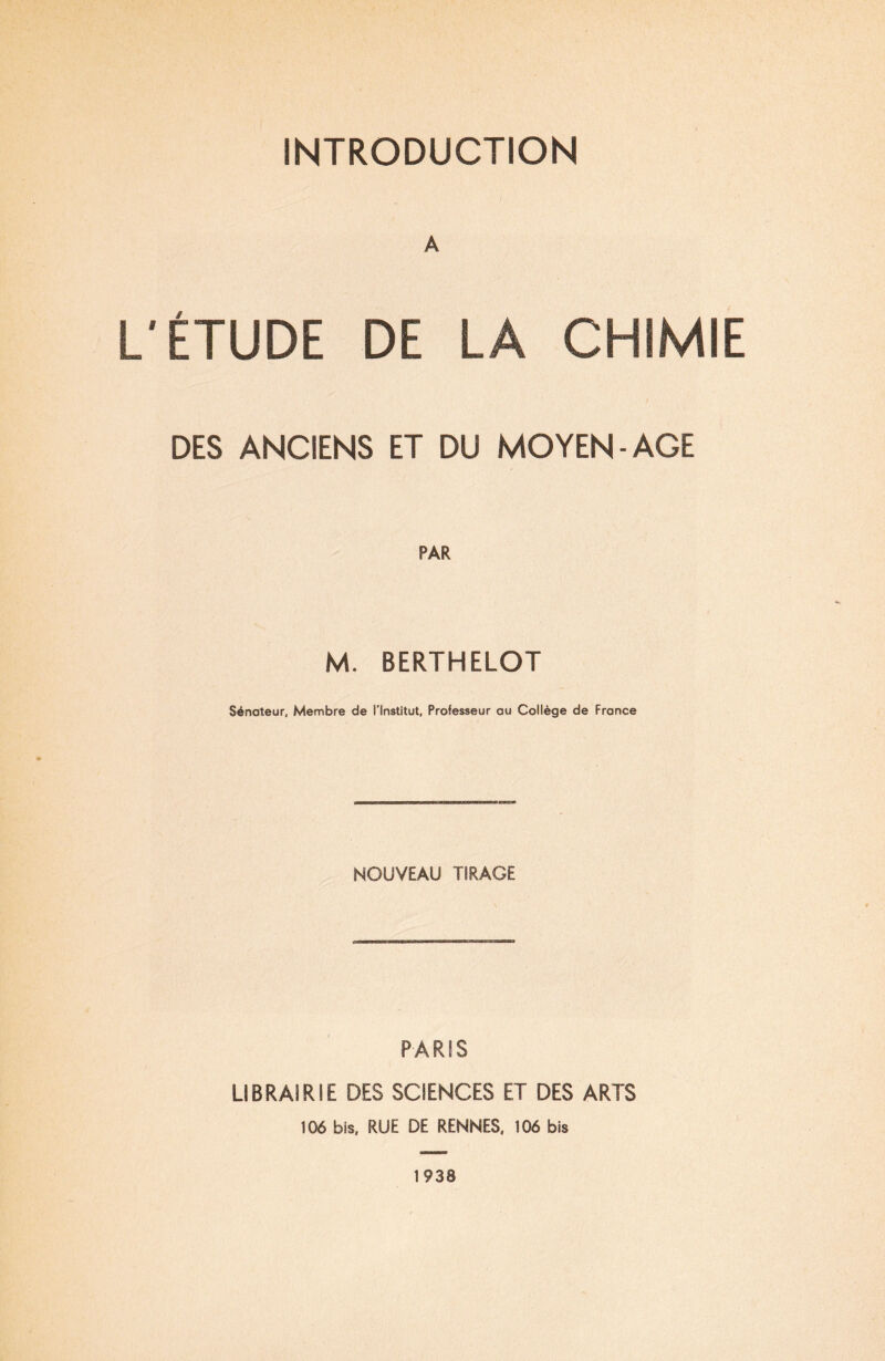 A L'ÉTUDE DE LA CHIMIE DES ANCIENS ET DU MOYEN - AGE PAR M. BERTHELOT Sénateur, Membre de l'Institut, Professeur au Collège de France NOUVEAU TIRAGE PARIS LIBRAIRIE DES SCIENCES ET DES ARTS 106 bis, RUE DE RENNES, 106 bis 1938