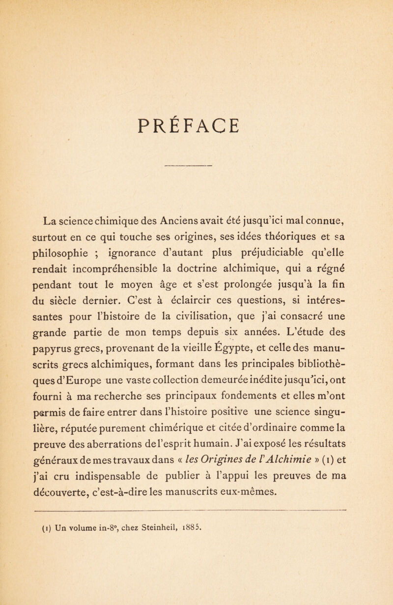 PRÉFACE La science chimique des Anciens avait été jusqu’ici mal connue, surtout en ce qui touche ses origines, ses idées théoriques et sa philosophie ; ignorance d’autant plus préjudiciable qu’elle rendait incompréhensible la doctrine alchimique, qui a régné pendant tout le moyen âge et s’est prolongée jusqu’à la fin du siècle dernier. C’est à éclaircir ces questions, si intéres¬ santes pour l’histoire de la civilisation, que j’ai consacré une grande partie de mon temps depuis six années. L’étude des * papyrus grecs, provenant de la vieille Egypte, et celle des manu¬ scrits grecs alchimiques, formant dans les principales bibliothè¬ ques d’Europe une vaste collection demeurée inédite jusqu'ici, ont fourni à ma recherche ses principaux fondements et elles m’ont permis de faire entrer dans l’histoire positive une science singu¬ lière, réputée purement chimérique et citée d’ordinaire comme la preuve des aberrations de l’esprit humain. J’ai exposé les résultats généraux de mes travaux dans « les Origines de /’Alchimie » (i) et j’ai cru indispensable de publier à l’appui les preuves de ma découverte, c’est-à-dire les manuscrits eux-mêmes. (i) Un volume in-8°, chez Steinheil, 1885.