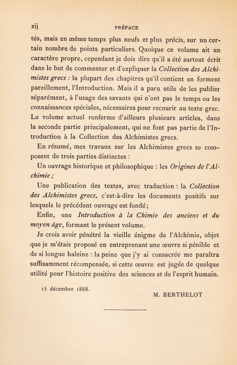 tés, mais en même temps plus neufs et plus précis, sur un cer¬ tain nombre de points particuliers. Quoique ce volume ait un caractère propre, cependant je dois dire qu’il a été surtout écrit dans le but de commenter et d’expliquer la Collection des Alchi¬ mistes grecs : la plupart des chapitres qu’il contient en forment pareillement, l’Introduction. Mais il a paru utile de les publier séparément, à l’usage des savants qui n’ont pas le temps ou les connaissances spéciales, nécessaires pour recourir au texte grec. Le volume actuel renferme d’ailleurs plusieurs articles, dans la seconde partie principalement, qui ne font pas partie de l’In¬ troduction à la Collection des Alchimistes grecs. En résumé, mes travaux sur les Alchimistes grecs se com¬ posent de trois parties distinctes : % Un ouvrage historique et philosophique : les Origines de VAl¬ chimie; Une publication des textes, avec traduction : la Collection des Alchimistes grecSj c’est-à-dire les documents positifs sur lesquels le précédent ouvrage est fondé; Enfin, une Introduction à la Chimie des anciens et du moyen âge, formant le présent volume. Je crois avoir pénétré la vieille énigme de l’Alchimie, objet que je m’étais proposé en entreprenant une œuvre si pénible et de si longue haleine : la peine que j’y ai consacrée me paraîtra suffisamment récompensée, si cette œuvre est jugée de quelque utilité pour l’histoire positive des sciences et de l’esprit humain. i5 décembre 1888.