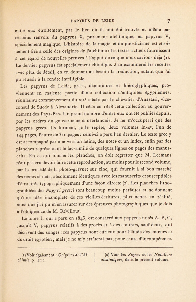 entre eux étroitement, par le lieu où ils ont été trouvés et meme par certains renvois du papyrus X, purement alchimique, au papyrus V, spécialement magique. L’histoire de la magie et du gnosticisme est étroi¬ tement liée à celle des origines de l’alchimie : les textes actuels fournissent à cet égard de nouvelles preuves à l’appui de ce que nous savions déjà (i). Le dernier papyrus est spécialement chimique. J’en examinerai les recettes avec plus de détail, en en donnant au besoin la traduction, autant que j’ai pu réussir à la rendre intelligible. Les papyrus de Leide, grecs, démotiques et hiéroglyphiques, pro¬ viennent en majeure partie d’une collection d’antiquités égyptiennes, réunies au commencement du xixe siècle par le chévalier d’Anastasi, vice- consul de Suède à Alexandrie. Il céda en 1828 cette collection au gouver¬ nement des Pays-Bas. Un grand nombre d’entre eux ont été publiés depuis, par les ordres du gouvernement néerlandais. Je ne m’occuperai que des papyrus grecs. Ils forment, je le répète, deux volumes in-40, l’un de 144 pages, l’autre de 310 pages : celui-ci a paru l’an dernier. Le texte grec y est accompagné par une version latine, des notes' et un index, enfin par des planches représentant le fac-similé de quelques lignes ou pages des manus¬ crits. En ce qui touche les planches, on doit regretter que M. Leemans n’ait pas cru devoir faire cette reproduction, au moins pour le second volume, par le procédé de la photo-gravure sur zinc, qui fournit à si bon marché des textes si nets, absolument identiques avec les manuscrits et susceptibles d’être tirés typographiquement d’une façon directe (2). Les planches litho¬ graphiées des Papyri grœci sont beaucoup moins parfaites et ne donnent qu’une idée incomplète de ces vieilles écritures, plus nettes en réalité, ainsi que j’ai pu m’en assurer sur dés épreuves photographiques que je dois à l’obligeance, de M. Révillout. Le tome I, qui a paru en 1843, est consacré aux papyrus notés A, B, C, jusqu’à V, papyrus relatifs à des procès et à des contrats, sauf deux, qui décrivent des songes : ces papyrus sont curieux pour l’étude des mœurs et du droit égyptien ; mais je ne m’v arrêterai pas, pour cause d’incompétence. (1) Voir également : Origines de VAl- | (2) Voir les Signes et les Notations chimie, p. 211. j alchimiques, dans le présent volume.