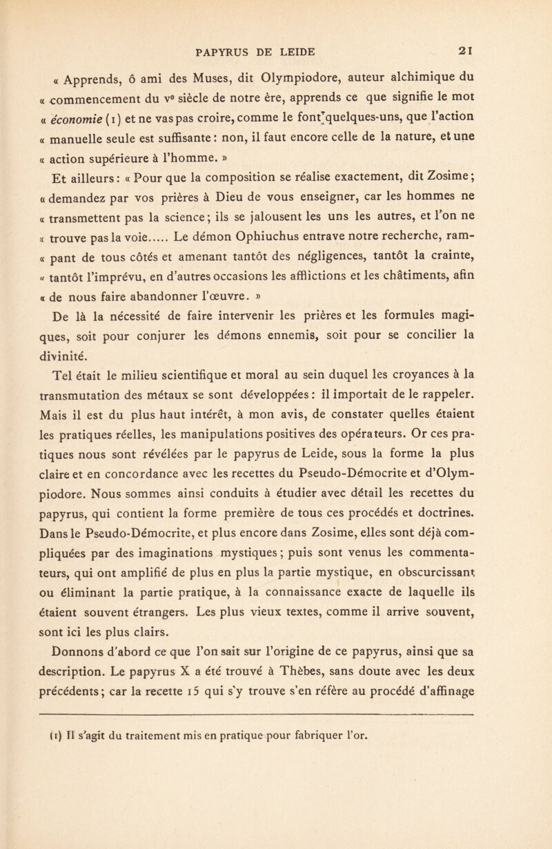 « Apprends, ô ami des Muses, dit Olympiodore, auteur alchimique du « commencement du v° siècle de notre ère, apprends ce que signifie le mot « économie ( i ) et ne vas pas croire, comme le font* quelques-uns, que l’action « manuelle seule est suffisante: non, il faut encore celle de la nature, et une « action supérieure à l’homme. » Et ailleurs : « Pour que la composition se réalise exactement, dit Zosime ; a demandez par vos prières à Dieu de vous enseigner, car les hommes ne a transmettent pas la science; ils se jalousent les uns les autres, et Ton ne << trouve pas la voie. Le démon Ophiuchus entrave notre recherche, ram- « pant de tous côtés et amenant tantôt des négligences, tantôt la crainte, « tantôt l’imprévu, en d’autres occasions les afflictions et les châtiments, afin « de nous faire abandonner l’œuvre. » De là la nécessité de faire intervenir les prières et les formules magi¬ ques, soit pour conjurer les démons ennemis, soit pour se concilier la divinité. Tel était le milieu scientifique et moral au sein duquel les croyances à la transmutation des métaux se sont développées : il importait de le rappeler. Mais il est du plus haut intérêt, à mon avis, de constater quelles étaient les pratiques réelles, les manipulations positives des opérateurs. Or ces pra¬ tiques nous sont révélées par le papyrus de Leide, sous la forme la plus claire et en concordance avec les recettes du Pseudo-Démocrite et d’Olym- piodore. Nous sommes ainsi conduits à étudier avec détail les recettes du papyrus, qui contient la forme première de tous ces procédés et doctrines. Dans le Pseudo-Démocrite, et plus encore dans Zosime, elles sont déjà com¬ pliquées par des imaginations mystiques ; puis sont venus les commenta¬ teurs, qui ont amplifié de plus en plus la partie mystique, en obscurcissant ou éliminant la partie pratique, à la connaissance exacte de laquelle ils étaient souvent étrangers. Les plus vieux textes, comme il arrive souvent, sont ici les plus clairs. Donnons d’abord ce que l’on sait sur l’origine de ce papyrus, ainsi que sa description. Le papyrus X a été trouvé à Thèbes, sans doute avec les deux précédents; car la recette i5 qui s'y trouve s’en réfère au procédé d’affinage U) Il s'agit du traitement mis en pratique pour fabriquer l’or.