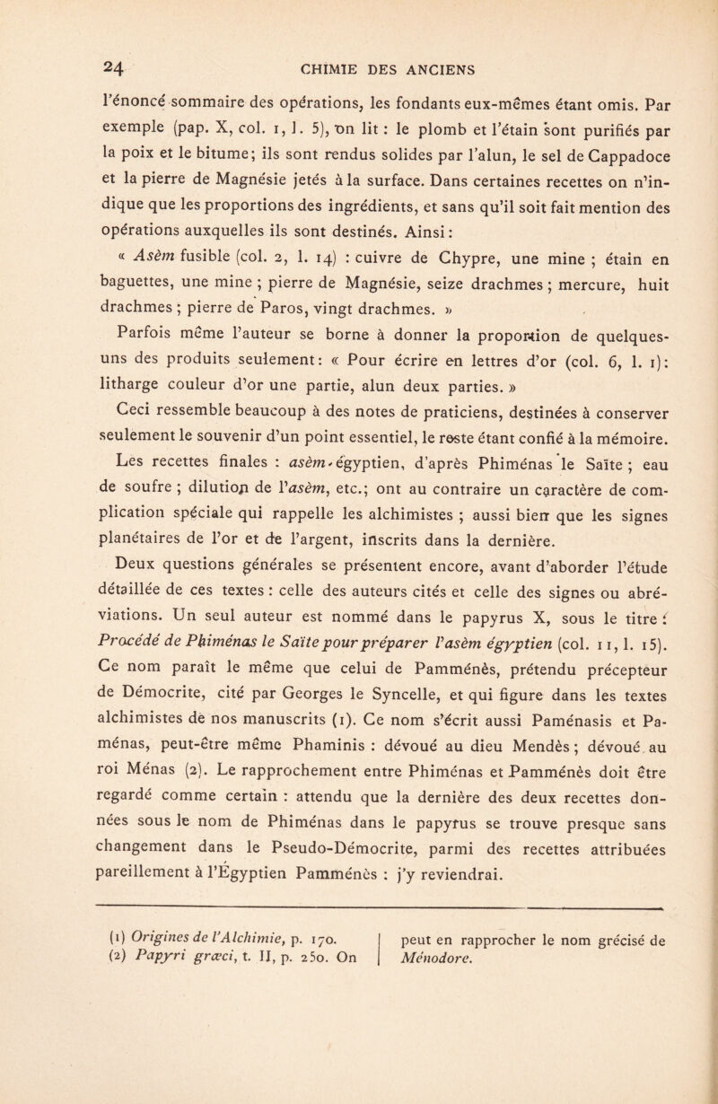 l’énoncé sommaire des opérations, les fondants eux-mêmes étant omis. Par exemple (pap. X, col. i, J. 5), t>n lit : le plomb et Pétain sont purifiés par la poix et le bitume; ils sont rendus solides par l’alun, le sel de Cappadoce et la pierre de Magnésie jetés à la surface. Dans certaines recettes on n’in¬ dique que les proportions des ingrédients, et sans qu’il soit fait mention des opérations auxquelles ils sont destinés. Ainsi : « Asèm fusible (col. 2, 1. 14) : cuivre de Chypre, une mine ; étain en baguettes, une mine ; pierre de Magnésie, seize drachmes ; mercure, huit drachmes ; pierre de Paros, vingt drachmes. » Parfois même l’auteur se borne à donner la propor-tion de quelques- uns des produits seulement: « Pour écrire en lettres d’or (col. 6, 1. 1): litharge couleur d’or une partie, alun deux parties. » Ceci ressemble beaucoup à des notes de praticiens, destinées à conserver seulement le souvenir d’un point essentiel, le reste étant confié à la mémoire. Les recettes finales : asèm* égyptien, d’après Phiménas le Saïte ; eau de soufre ; dilutioji de l'asèm, etc.; ont au contraire un caractère de com¬ plication spéciale qui rappelle les alchimistes ; aussi bien que les signes planétaires de l’or et de l’argent, inscrits dans la dernière. Deux questions générales se présentent encore, avant d’aborder l’étude détaillée de ces textes : celle des auteurs cités et celle des signes ou abré¬ viations. Un seul auteur est nommé dans le papyrus X, sous le titre ( Procédé de Phiménas le Saïte pour préparer Vasèm égyptien (col. 11,1. i5). Ce nom paraît le même que celui de Pamménès, prétendu précepteur de Démocrite, cité par Georges le Syncelle, et qui figure dans les textes alchimistes de nos manuscrits (1). Ce nom s’écrit aussi Paménasis et Pa- ménas, peut-être même Phaminis : dévoué au dieu Mendès ; dévoué au roi Ménas (2}. Le rapprochement entre Phiménas et Pamménès doit être regardé comme certain : attendu que la dernière des deux recettes don¬ nées sous le nom de Phiménas dans le papyrus se trouve presque sans changement dans le Pseudo-Démocrite, parmi des recettes attribuées s pareillement à l’Egyptien Pamménès : j’y reviendrai. (0 Origines de VAlclnrnie, p. 170. peut en rapprocher le nom grécisé de (2) Papy ri grœci,X. II, p. 25o. On Ménodore.