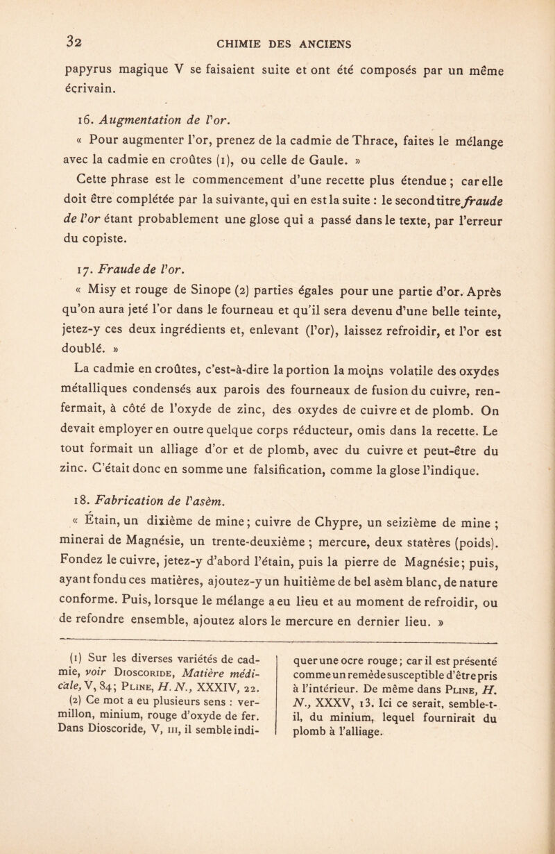 papyrus magique V se faisaient suite et ont été composés par un même écrivain. 16. Augmentation de Vor. r _ « Pour augmenter l’or, prenez de la cadmie de Thrace, faiteë le mélange avec la cadmie en croûtes (i), ou celle de Gaule. » Cette phrase est le commencement d’une recette plus étendue; car elle doit être complétée par la suivante, qui en est la suite : le second titre fraude de Vor étant probablement une glose qui a passé dans le texte, par l’erreur du copiste. 17. Fraude de Vor. « Misy et rouge de Sinope (2) parties égales pour une partie d’or. Après qu’on aura jeté l’or dans le fourneau et qu'il sera devenu d’une belle teinte, jetez-y ces deux ingrédients et, enlevant (l’or), laissez refroidir, et l’or est doublé. » La cadmie encroûtes, c’est-à-dire la portion lamoi^ns volatile des oxydes métalliques condensés aux parois des fourneaux de fusion du cuivre, ren¬ fermait, à côté de l’oxyde de zinc, des oxydes de cuivre et de plomb. On devait employer en outre quelque corps réducteur, omis dans la recette. Le tout formait un alliage d’or et de plomb, avec du cuivre et peut-être du zinc. C’était donc en somme une falsification, comme la glose l’indique. 18. Fabrication de Vasèm. * « Etain, un dixième de mine; cuivre de Chypre, un seizième de mine ; minerai de Magnésie, un trente-deuxième ; mercure, deux statères (poids). Fondez le cuivre, jetez-y d’abord l’étain, puis la pierre de Magnésie; puis, ayant fondu ces matières, ajoutez-y un huitième de bel asèm blanc, de nature conforme. Puis, lorsque le mélange a eu lieu et au moment de refroidir, ou de refondre ensemble, ajoutez alors le mercure en dernier lieu. » (1) Sur les diverses variétés de cad¬ mie, voir Dioscoride, Matière médi¬ cale, V, 84; Pline, H. N., XXXIV, 22. (2) Ce mot a eu plusieurs sens : ver¬ millon, minium, rouge d’oxyde de fer. Dans Dioscoride, V, ni, il semble indi¬ quer une ocre rouge; car il est présenté comme un remède susceptible d’être pris à l’intérieur. De même dans Pline, H. N., XXXV, i3. Ici ce serait, semble-t- il, du minium, lequel fournirait du plomb à l’alliage.