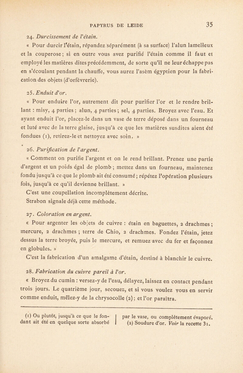 24. Durcissement de Vétain. « Pour durcir Pétain, répandez séparément (à sa surface) l’alun lamelleux et la couperose; si en outre vous avez purifié l’étain comme il faut et employé les matières dites précédemment, de sorte qu’il ne leur échappe pas en s’écoulant pendant la chauffe, vous aurez l’asèm égyptien pour la fabri¬ cation des objets (d’orfèvrerie). 25. Enduit d'or. « Pour enduire l’or, autrement dit pour purifier l’or et le rendre bril¬ lant : misy, 4 parties ; alun, 4 parties ; sel, 4 parties. Broyez avec l’eau. Et ayant enduit l’or, placez-le dans un vase de terre déposé dans un fourneau et luté avec de la terre glaise, jusqu’à ce que les matières susdites aient été fondues (1), retirez-le et nettoyez avec soin. » 26. Purification de l'argent. « Comment on purifie l’argent et on le rend brillant. Prenez une partie d’argent et un poids égal de plomb ; mettez dans un fourneau, maintenez fondu jusqu’à ce que le plomb ait été consumé ; répétez l’opération plusieurs fois, jusqu’à ce qu’il devienne brillant. » C’est une coupellation incomplètement décrite. Strabon signale déjà cette méthode. 27. Coloration en argent. « Pour argenter les objets de cuivre : étain en baguettes, 2 drachmes ; mercure, 2 drachmes ; terre de Chio, 2 drachmes. Fondez l’étain, jetez dessus la terre broyée, puis le mercure, et remuez avec du fer et façonnez en globules. » C’est la fabrication d’un amalgame d’étain, destiné à blanchir le cuivre. 28. Fabrication du cuivre pareil à l'or. « Broyez du cumin : versez-y de l’eau, délayez, laissez en contact pendant trois jours. Le quatrième jour, secouez, et si vous voulez vous en servir comme enduit, mêlez-y de la chrysocolle (2); et l’or paraîtra. (1) Ou plutôt, jusqu’à ce que le fon- I par le vase, ou complètement évaporé, dant ait été en quelque sorte absorbé | (2) Soudure d’or. Voir la recette 3i.