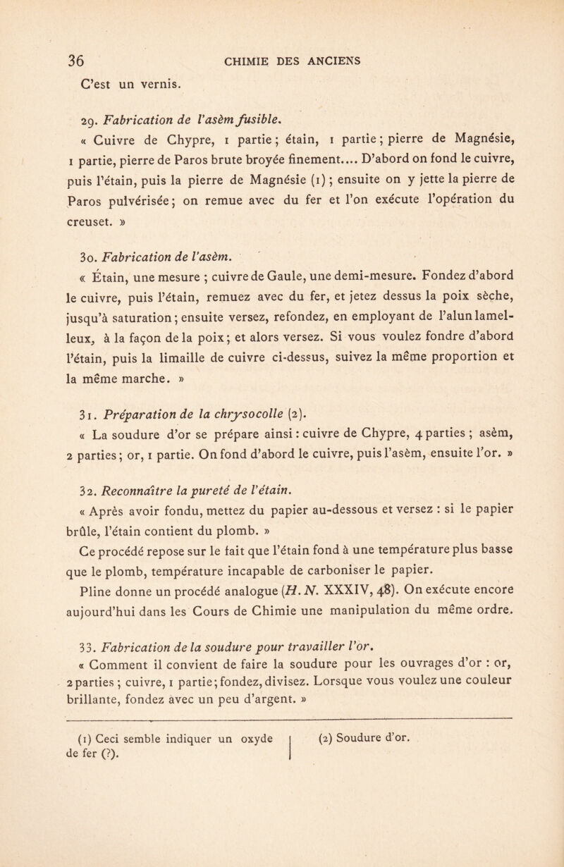 C’est un vernis. 29. Fabrication de Vasèm fusible. « Cuivre de Chypre, 1 partie ; étain, 1 partie ; pierre de Magnésie, 1 partie, pierre de Paros brute broyée finement.... D’abord on fond le cuivre, puis l’étain, puis la pierre de Magnésie (1) ; ensuite on y jette la pierre de Paros pulvérisée; on remue avec du fer et l’on exécute l’opération du creuset. » 30. Fabrication de Vasèm. « Étain, une mesure ; cuivre de Gaule, une demi-mesure. Fondez d’abord le cuivre, puis l’étain, remuez avec du fer, et jetez dessus la poix sèche, jusqu’à saturation; ensuite versez, refondez, en employant de l’alun lamel- leuXj à la façon de la poix; et alors versez. Si vous voulez fondre d’abord l’étain, puis la limaille de cuivre ci-dessus, suivez la même proportion et la même marche. » 31. Préparation de la chrysocolle (2). « La soudure d’or se prépare ainsi : cuivre de Chypre, 4 parties ; asèm, 2 parties ; or, 1 partie. On fond d’abord le cuivre, puis l’asèm, ensuite l’or. » 32. Reconnaître la pureté de Vétain. « Après avoir fondu, mettez du papier au-dessous et versez : si le papier brûle, l’étain contient du plomb. » Ce procédé repose sur le fait que l’étain fond à une température plus basse que le plomb, température incapable de carboniser le papier. Pline donne un procédé analogue (H. N. XXXIV, 48). On exécute encore aujourd’hui dans les Cours de Chimie une manipulation du meme ordre. 33. Fabrication de la soudure pour travailler l’or. « Comment il convient de faire la soudure pour les ouvrages d’or : or, 2parties ; cuivre, 1 partie; fondez, divisez. Lorsque vous voulez une couleur brillante, fondez avec un peu d’argent. » (1) Ceci semble indiquer un oxyde de fer (?). (2) Soudure d’or.