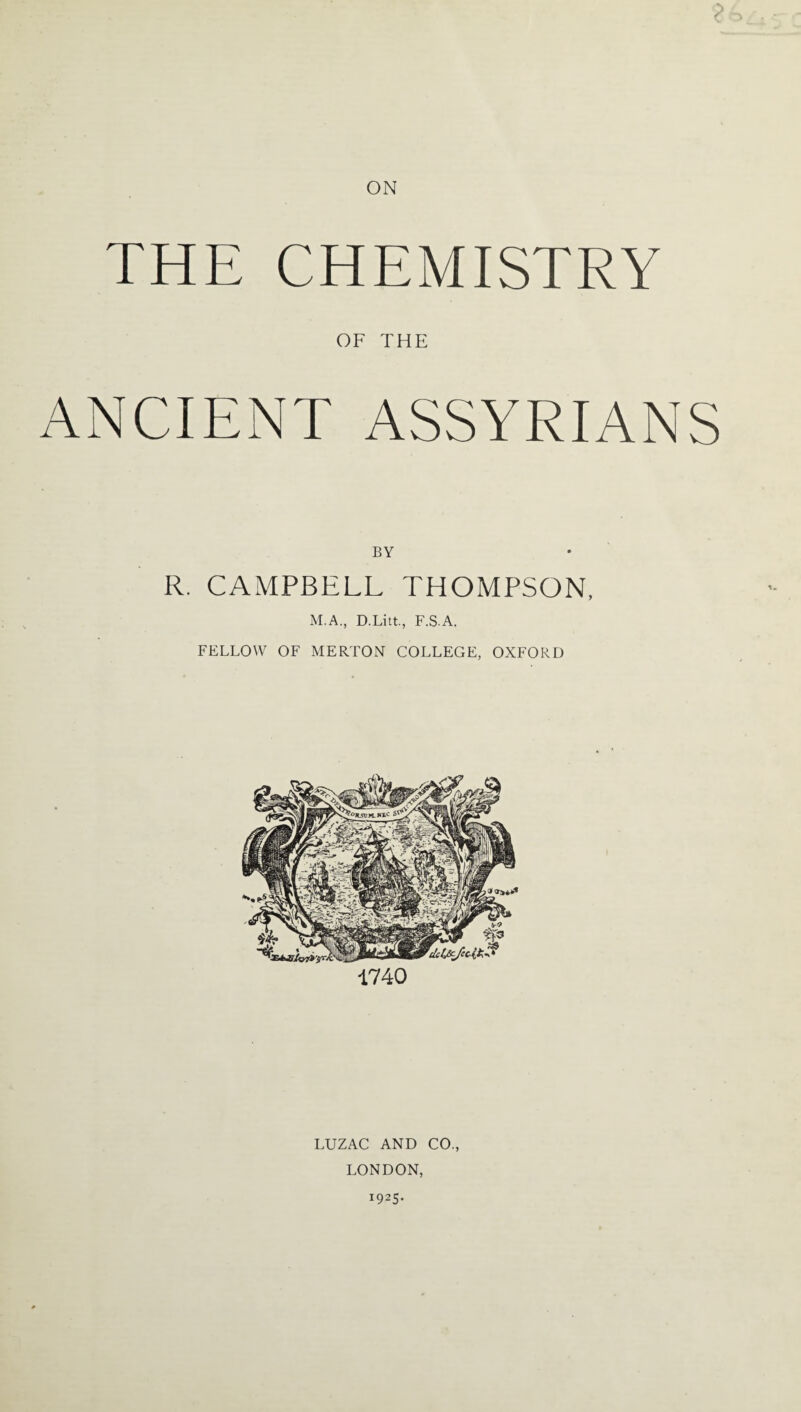 ON THE CHEMISTRY OF THE ANCIENT ASSYRIANS BY R. CAMPBELL THOMPSON, M.A., D.Litt., F.S.A. FELLOW OF MERTON COLLEGE, OXFORD 1740 LUZAC AND CO., LONDON, 1925.