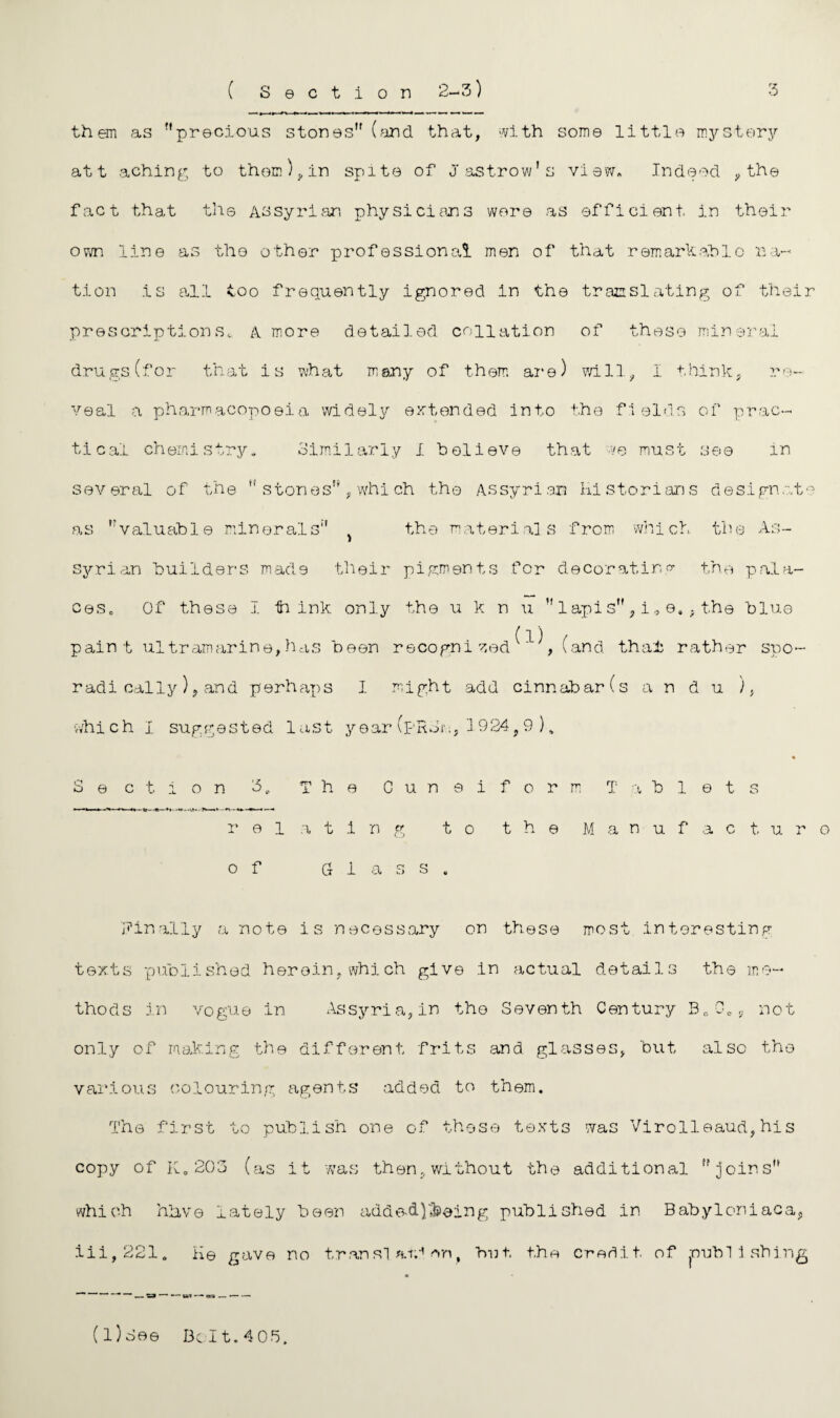 them as precious stones (find that, with some little mystery at t aching to them), in spite of Jastrow's view. Indeed , the fact that the Assyrian physicians were as efficient in their own line as the other professional men of that remarkable na¬ tion is all too frequently ignored in the translating of their prescriptions, A more detailed collation of these mineral drugs (for that is what many of them are) will, I think, re¬ veal a pharmacopoeia widely extended into the fields of prac¬ tical chemistry. Similarly I believe that ve must see in several of the  stones, whi ch the Assyrian Historians designate as valuable minerals } the materials from which the As¬ syrian builders made their pigments for decorating the pala¬ ces, Of these I ti ink only the u k n u  lapis, i „ e. , the blue paint ultramarine, has been recogni zed ^ ^ , (and that rather spo¬ radically )? and perhaps 1 might add cinnabar (s an d u ), which I suggested last year (pRJn, 1 924f9 ) „ Section 3, The Cuneiform Tablets relating to the Manufacture of Glass. Finally a note is necessary on these most interesting texts published herein, which give in actual details the me¬ thods in vogue in Assyria, in the Seventh Century Be0ts not only of making the different frits and glasses, but also the various colouring agents added to them. The first to publish one of these texts was Virol'leaud, his copy of K. 203 (as it was then, without the additional joins which hhve lately been adde-d)'3seing published in Babyleniaca, iii,221. He gave no translation, hut the credit, of publishing *■“— tart — ora — ■-■ (l) See Belt.405.