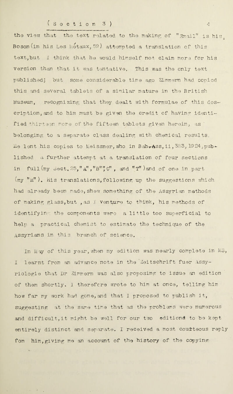 ( Section 3) A tho view that the text related to the making of SmailM is his « Boson (in his Les Motaux, 59) attempted a translation of this text,but 1 think that he would himself not claim more for his version than that it was tentative. This was tho only text published! hut some considerable time ago Zimmorn had copied this and several tablets of a similar nature in the British Museum, recognizing that they dealt with formulae of this des¬ cription, and to him must 'be given the credit of having identi¬ fied thirteen more of the fifteen tablets given herein, as belonging to a separate class dealing with chemical results, lie lent his copies to Meissner, who In Bab^&ss, ii, 363, 1924,pub^ lished a further attempt at a translation of four sections in full (my Sect, 25,,f , BC , and  T )and of one in part (my h). his translations, following up the suggestions which had already been made, shew something of the Assyrian methods of making glass,but , as 1 venture to think, his methods of identifying- the components wero a little too superficial to help a practical chemist to estimate the technique of the Assyrians in this branch of science. In May of this year, when my edition was nearly complete in MS, I learnt from an advance note in the ’Zeitschrift fuer Assy- riologie that Dr Zimmorn was also proposing to issue .an edition of them shortly. I therefore wrote to him at once, telling him how far my work had gone, and that I proposed to publish it, suggesting at the same time that as the problems were numerous and difficult, it might be well for our two editions to be kept entirely distinct and separate. I received a most courteous reply fom him,giving me an account of the history of the copying