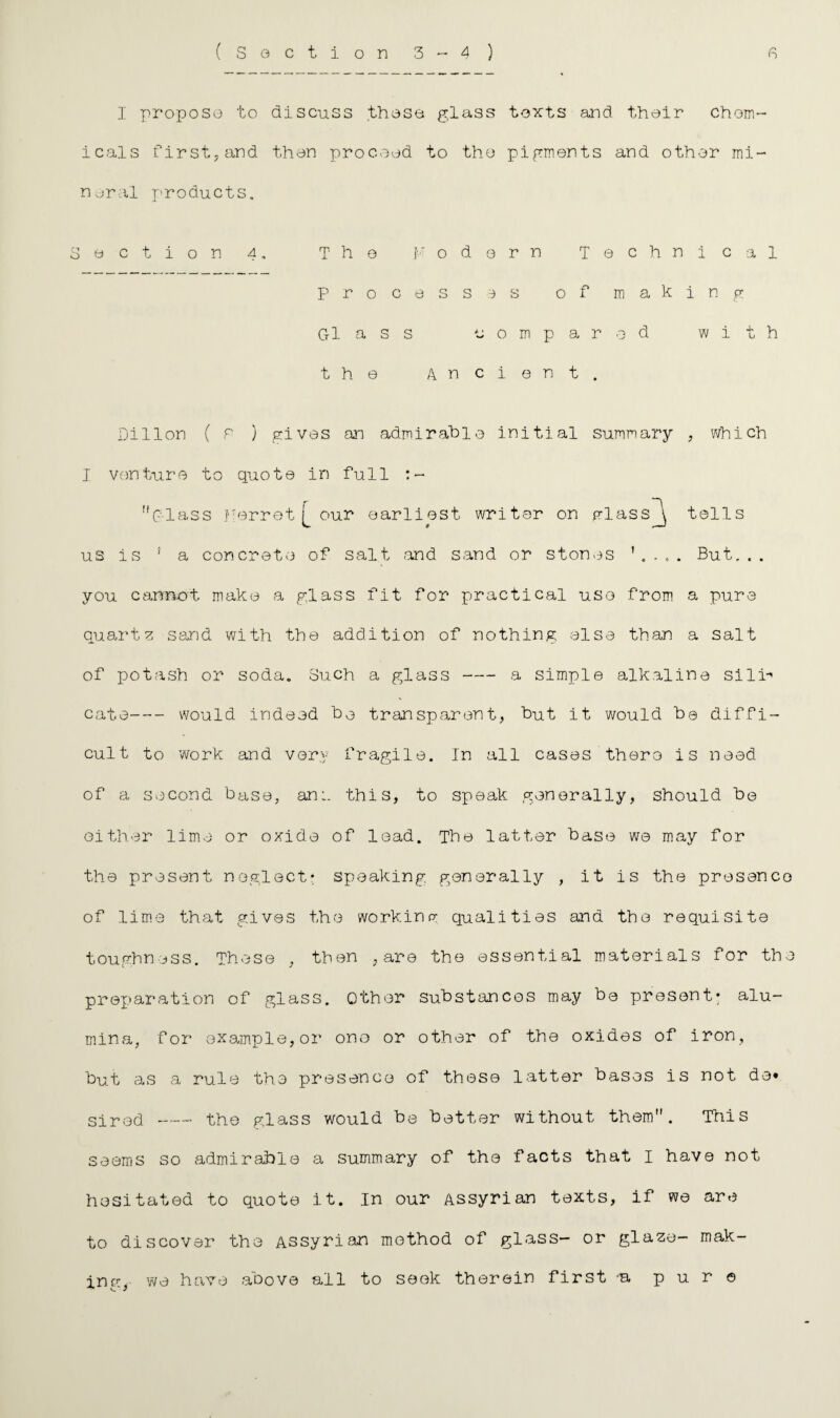 I propose to discuss those glass texts and their chem¬ icals firsthand then proceed to the pigments and other mi¬ neral products. Section 4. The ]•■■' o d 0 r n Technical processes of making Gl a s s compared with the Ancient. Dillon ( P ) gives an admirable initial summary , which I venture to quote in full !iC'lass Ferret [_ our earliest writer on mlass^\ tells us is 1 a concrete of salt .and sand or stones But... you cannot make a glass fit for practical use from a pure quartz sand with the addition of nothing else than a salt of potash or soda. Such a glass-a simple alkaline sili-' cate-would indeed ho transparent, hut it would he diffi¬ cult to work and very fragile. In all cases thero is need of a second base, an:, this, to speak generally, should he either lime or oxide of lead. The latter base we may for the present neglect* speaking generally , it is the presence of lime that gives the working qualities and the requisite toughness. These , then , are the essential materials for the preparation of glass. Other substances may be present: alu¬ mina, for example,or ono or other of the oxides of iron, but as a rule the presence of these latter bases is not de» sired - the glass would be better without them. This seems so admirable a summary of the facts that I have not hesitated to quote it. In our Assyrian texts, if we are to discover the Assyrian method of glass- or glaze- m ak¬ in c- we have above all to seek therein first a pure