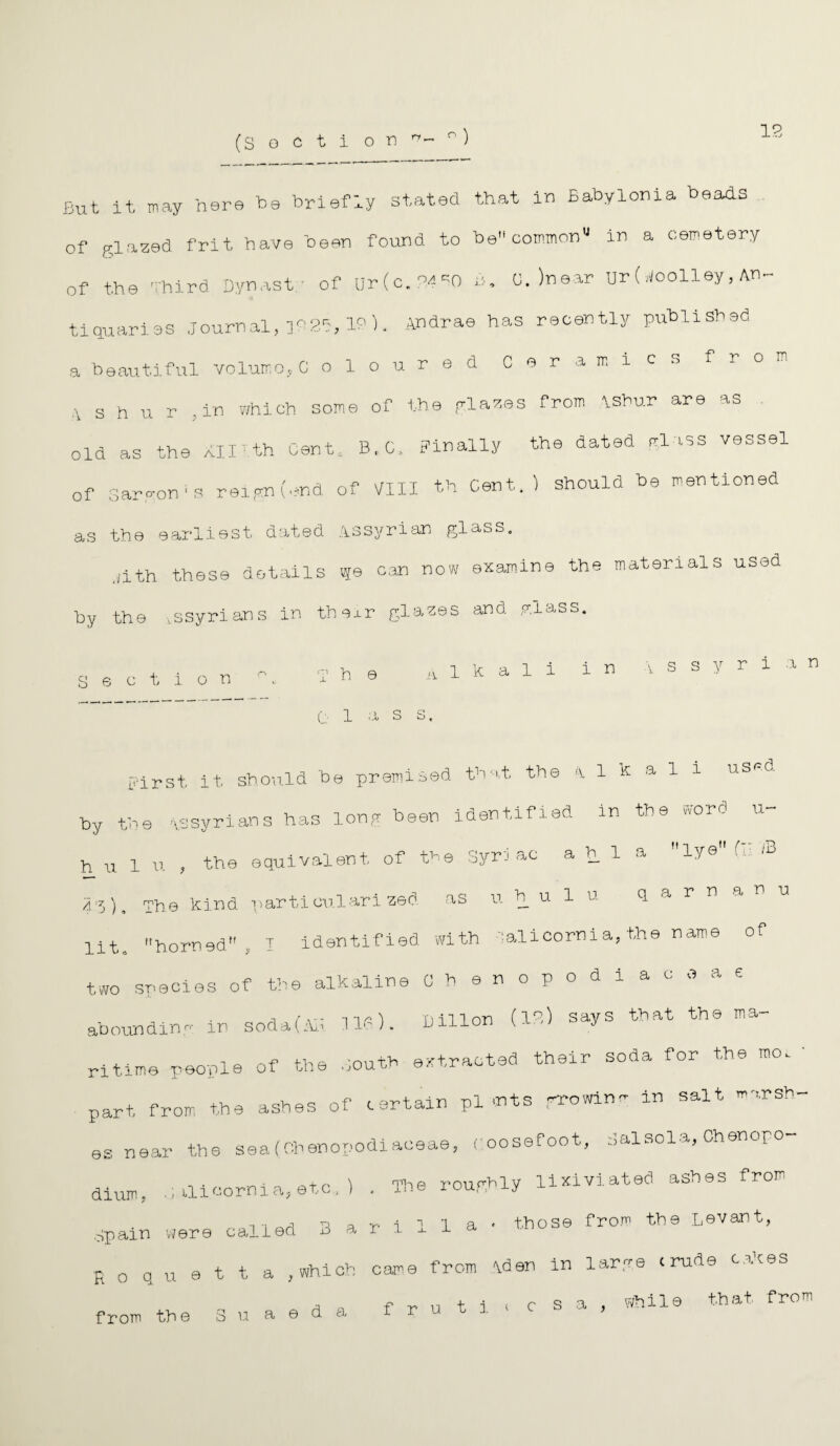 12 But it may here b9 briefly stated that in Babylonia beads of glazed frit have been found to be common'1 in a cemetery of the Third Dynasty of uHc.'^O £>. 0. )near Ur (Woolley, An¬ tiquaries journal, 102b, ID), Andrae has recently publish ad a beautiful volume, C oloured Ceramics from s h u r , in which some of the glazes from AShur are as old as the nirth Cent, B,C, Finally the dated glass vessel of gargon'S reign (end of VIII th Cent.) should be mentioned as the earliest dated Assyrian glass. _;ith. these details ^e can now examine the materials used by the issyrians in their glazes and miass. Section T h e .alkali in v s s y r 1 a n C: 1 a S S. First, it should be premised that the alkali used by the Assyrians has long been identified in the word u- h u 1 u , the equivalent of the Syriac a h 1 a lye f B dd). The kind particularized as u h u 1 u q a r n a n u lit. horned, I identified with alicorni a, the name of two species of the alkaline Ohenopodiaceae abounding in soda(AB Ilf). Dillon (13) says that the ma¬ ritime people of the couth extracted their soda for the mo. • part from the ashes of certain plants growing in salt marsh¬ es near the seafOhenopodiaceae, coosefoot, Calsola, Chenopo- dium, ilicornia, etc, ) . The roughly lixiviated ashes from Spain were called Barilla- those from the Levant, R o q u e t t a , which came from Aden in large crude cakes an i i . r q n while that from