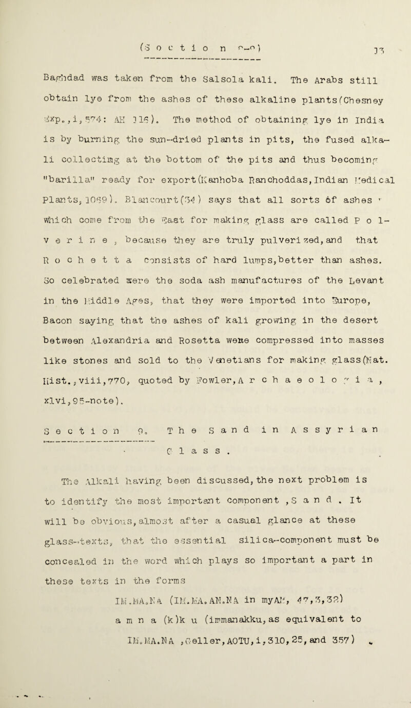 Baghdad was taken from the Sal sol a kali. The Arabs still obtain lye from the ashes of these alkaline plants (Chesney Hxp., i,574: AH ]16). The method of obtaining lye in India is by burning the sun-dried plants in pits, the fused alka¬ li collectixng at the bottom of the pits and thus becoming barilla ready for export (Kan hob a Ranchoddas, Indian Medical Plants, 1069 ). Blancourt (34 ) says that all sorts 6f ashes r which come from the Hast for making glass are called Pol- v e r i n e , because they are truly pulverised, and that Rochetta consists of hard lumps,better than ashes. 80 celebrated sere the soda ash manufactures of the Levant in the Middle Ages, that they were imported into Hurope, Bacon saying that the ashes of kali growing in the desert between Alexandria and Rosetta werte compressed into masses like stones and sold to the Venetians for making glass (Mat. Iiist., viii, 770, quoted by Fowler, A rchaeologi a , xlvi,S5-note). Section 9, The Sand in Assyrian t*—«— — — —• — —■ — —— — —— — — Class. The Alkali having been di scussed, the next problem is to identify the most important component , S a n d . it will be obvious,almost after a casual glance at these glass-texts, that the essential silica-component must be concealed in the word which plays so important a part in these texts in the forms IM.MA.NA (IM.MA* AN.MA in my AM, 47,3,32) a m n a (k)k u (immanakku, as equivalent to IM.MA.NA ,Geller,AOTU,1,310,25, and 357)