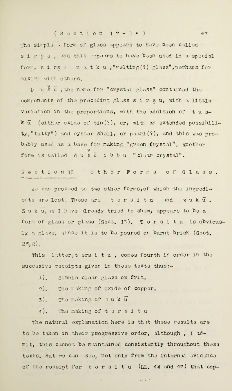 (Section 1 i - 1 P ) 47 The simple. • . .form of glass appears to have Deon call ad s 1 r s a , and this -opairs to have boon used in a special form, s i rs u n a t k u , melting (?) glass”, perhaps for mixing with othors. L) u s u t tho name for crystal glass” contained tho components of the preceding gl *ss s i r s u, with a littlo variation in the proportions, with tho addition of t u s- k u (either oxide of tin(?), or, with an extended possibili¬ ty/’tutty) and. oyster shell, or pearl (?), and this was pro¬ bably used as a base for making greon Crystal”. Another v form is called dusu ibbu clear crystal”. Section 18 other Forms of Glass. can proceed to two other forms,of which the ingredi¬ ents are lost. These are torsi t u and ui k u , Z u k u, as I h ivo already tried to shew, appears to bo a form of glass or glaze (sect. la). T e r s i t u is obvious ly a glaze, since it is to be poured on burnt brick (Sect, 2 R, is). This 1 otter,t ers i t u , comes fourth in order in the succesive receipts given in these texts thus:- l). Simple clear glaze or frit. *>). Tho making of oxide of copper. 3) „ The making of 3 u k u 4) . The making of tarsi tu The natural explanation here is th it these results aro to be taken in their progressive order, although , I ad¬ mit, this cannot be maintained consistently throughout these texts.. But we can see, not only from the internal evidence of tho receipt for t o r s i t u (LL. 44 ;ind 47) that cop-