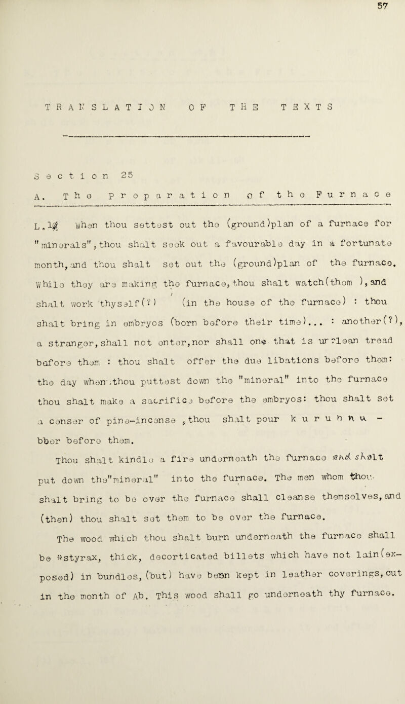 57 TRANSLATION OB1 THE TEXTS Section 25 A. tHo preparation of* the Furnace L„l| when thou settost out the (ground)plan of a furnace for  min orals'', thou shalt sock out a favourable day in a fortunate month, .and thou shalt set out the (ground)plan of the furnace. While they are making the furnace, thou shalt watch(them ), and / shalt work thyself (?) (in the house of the furnace) : thou shalt bring in embryos (born before their time)... : another(?), a stranger,shall not enter,nor shall on^ that is urrlean tread before them : thou shalt offer the due libations before them: the day when,thou puttest down the mineral'' into the furnace thou shalt make a sacrifice before the embryos: thou shalt set a censer of pine-incense ,thou shalt pour kuruhnu - bber before them. Thou shalt kindle a fire underneath the fdirnace ska It, put down themineral into the furnace. T'he men whom thou, shalt bring to be over the furnace shall cleanse themselves, and (then) thou shalt set them to be over the furnace. The wood which thou shalt burn underneath the furnace shall be *styrax, thick, decorticated billets which have not lain(ex¬ posed) in bundles,(but) have besn kept in leather coverings,cut in the month of Ab, This wood shall go underneath thy furnace.