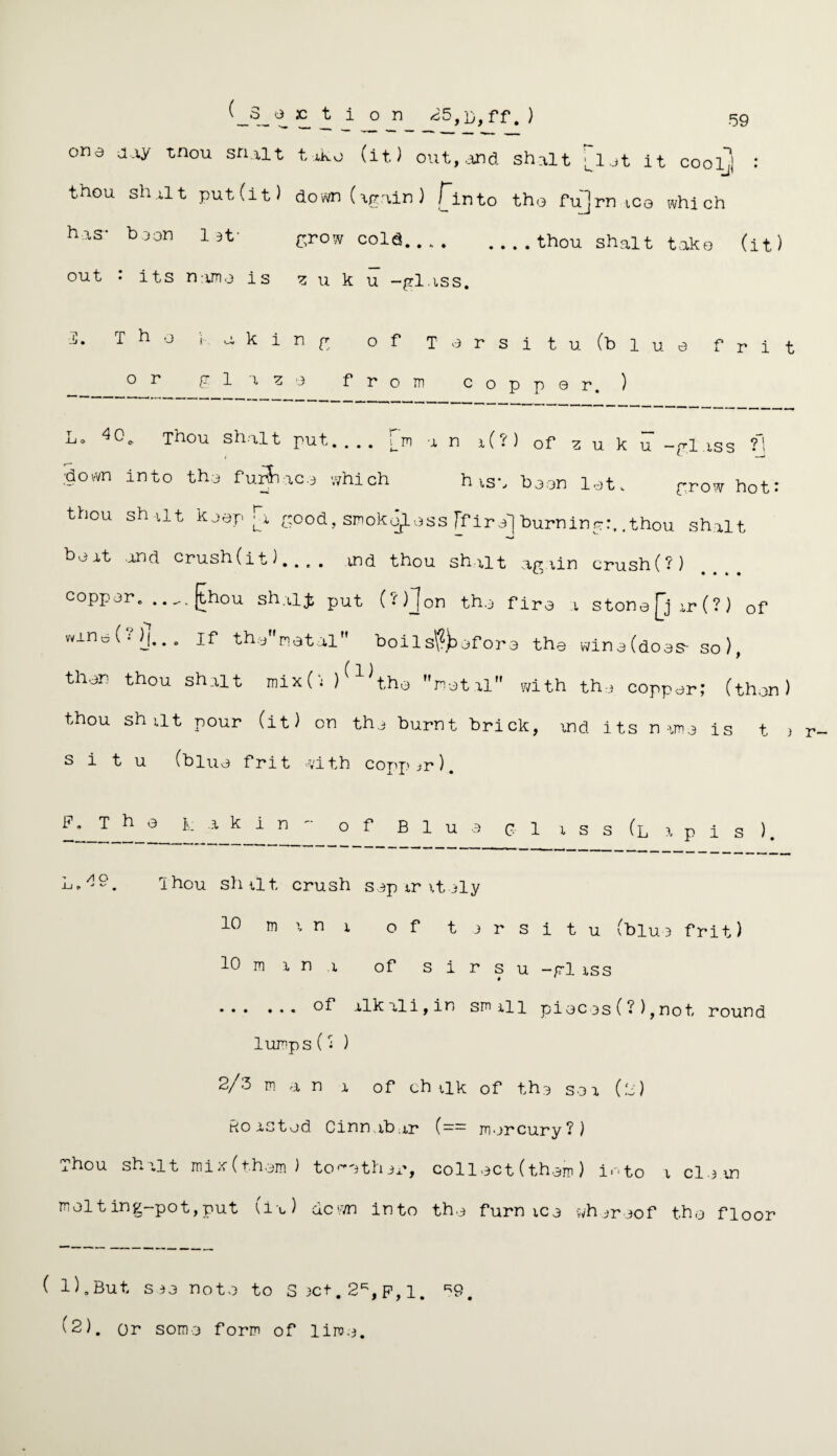 one day tnou sn.alt toko (it.) out, and shalt U1 et it coolj : thou shalt put (it) down (again) finto the fu]rn tea which has- boon 1 of grow cold.thou shalt take (it) out • its name is ^ u k u -glass. T ho iaking of Torsi t u (blue frit o r glazo from coppor. ) 40. Thou shalt put_[m an i (• ) of z u k u -gl iss ?! ■down into the fur$i thou shalt koop ac.o which h isa boon lot. grow hot* good, smokeless ff iro'] burning:, .thou shalt boat and crush (it)- ind thou shalt again crush(?) copper. ,._.[thou shalji put (-)Jon tho firo a stona£jar(?) of wano 0' )j.. „ if thonatal boils?}) of ora the wine (does- so ), thor thou shalt mix(i ) ^ ^t.ho metal with the copper; (then) thou shat pour (it) on the burnt brick, md its name is t ) situ (blue frit with copper). *• T n 0 ■* k 1 n * of B 1 u a c 1 a s s (l a p i s ). L,49. Thou shat, crush sop tritely 10 mint of tjrsitu (blue frit) 10 m a n a of s i r s u -gl tss * * .alkali, in small pieces (?),not, round lumps(j ) 2/3 m a n a of chalk of the sea (.2) Roasted Cinnabar (== mercury?) Thou shalt miw(them) together, collect (them) into a clean mol t ing-pot, put (it) down into the furnace whereof the floor ( 1).But sea note to S3Ct.2*,F,i. *9,