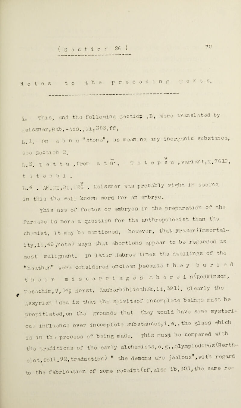 70 N o t g s to the preceding Texts a This, and tho following Soctioo ,B, were translated by j, ei s sn or, B ab. - \ss., i i, 3 03, f f. on ah n u stone, as meaning any inorganic substance, see Section 2. L.3. t e t t. u , f rom a t u* . t e t o h b i . i e t e p s u , variant,K.7610, L14 # ,m:.i:u.BU.l'2S . I.eissner was probably right In sooing in this the well known word tor an embryo. This use of foetus or embryos in thee preparation of the furnace is more a question for the anthropolori st than the chemist. It may be mentioned, however, that Frazer(immortal¬ ity, ii,49 ,note) says that abortions appear to bo regarded as most malignant. in later debrew times the dwellings of the heathen wore considered unclean because they buried their miscarriages .thorei n (podkinson, posachim, V, loj iiorst, Zauberbibliothok, ii, 391). Clearly the Assyrian idea is that the spiritsof incomplete beings must be propitiated,on the grounds that they would have some mysteri¬ ous influence over incomplete substances, i. e., the glass which is in the process of being made. This must bo compared with the traditions of the early alchemists,e.g.,Olympiodorus(Borth- olot, Coll.92, traduction)  the demons are jealous , with regard to the fabrication of some receipt(cf.also ib.303,the same re-