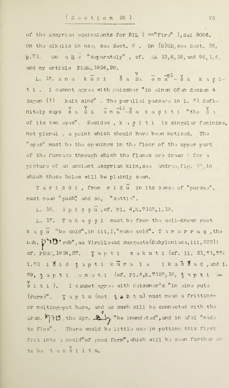 of the Assyrian equivalents for EIL ( =firon ), SaI 3086. On the alkalis in uso, see Sect. 8 , On (u)UD. see Sect., 26, p, 71,3 On a h e separately , cf. AM 13,6,, 19, and 96sl?4, and my ar ti cl o PRSM, 19 24,29. Lc 15, a n a k u r i -pl v e n a - s a k a s i t i „ I cannot agree with Meissner in einon Of on dossen 4 Aug on (?) .kalt sind „ The parallel passage in 1, 51 dofi- v V - -ii v „ , v nitoly says s a S A ana *-s a k a s i t i the S i of its two eyes,. Besides , k a s i t i is singular feminin not plural , a point which should have been noticed. 'The eyes must be the openings in the floor of the upper part of the furnaco through which the flames are drawn • for a picture of an ancient Assyrian kiln, see Andr ae, f ig, Tl in which these holes will be plainly seen. T a r i d d i , from r i d u in its sons j of pursue, must mean push and so, settle. L. 16. I p i s s u ,cf, PI. 4,11.7125,1,19. Lo 17, T u k a s s i must bo from the well-known root e • k a s u :'bo cold , in iii;. I, make cold. Tamarraq * the neb. rub . as Virolloaud suggests(Babyloniaca,iii,222): cf, PR Si', 19 24, 27. Tapti z a k u t i (cf. 11, 21,51,55: 1.52 i^id tapti kura la ikassad, and 1 59, tapti e m e t i (cf* PI. 4 9K* 7125r, 10s tapti e- s i t i ). I cannot agree with Meissnerf s in eine gute (Form). £ a p t u (not % & b t u) must mean a fritting- or melting-pot horeP and as such will be connected with the Aram, ^ [5 .the Syr* bo inund it ed , and in Afal made to flow . There would be little use in putting this first frit into a mouldof good form,which will be seen further on v