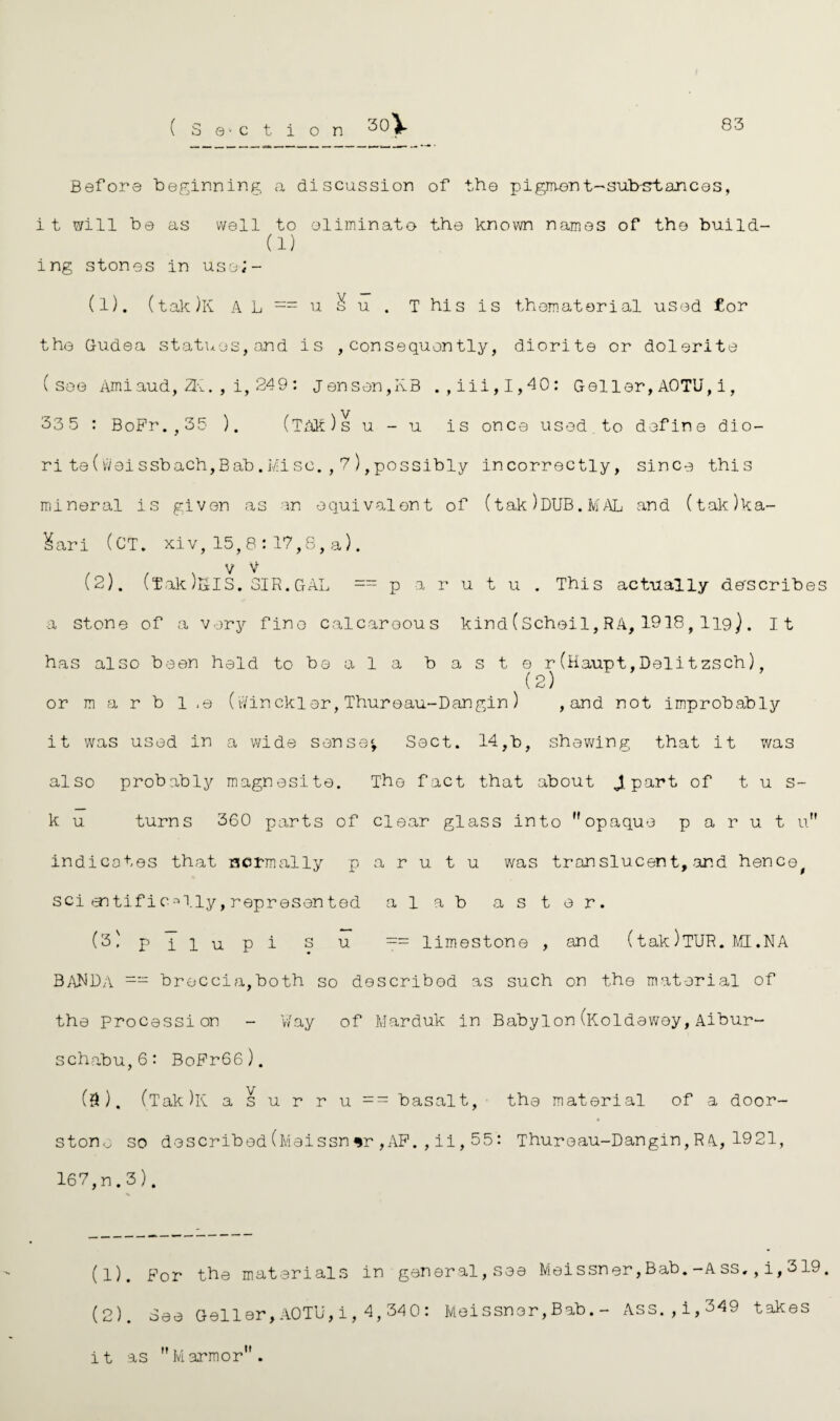 83 (Sanction 30] Before beginning a discussion of the pigment-sub-frtances, i t will be as well to eliminate- the known names of the build- (1) ing stones in uso;- (1) . (tak)K A L = u & u . T his is th©material used for the G-udea statues, and is , consequently, diorite or dolsrite (see Ami aud, 2K. , i, 249: Jensen,KB .,iii,I,40: Geller, AOTU, i, 33 5 : BoFr.,35 ). (tm)s u - u. is once used to define dio¬ rite (wei ssbach,B ab. Mi sc. , 7 ), possibly incorrectly, since this mineral is given as an equivalent of (tak)DUB.MAL and (tak)ka- Kari (CT. xiv, 15, 8 : 17,8, a). V V (2) . (fak)SIS. SIR.GAL == p a r u t u . This actually describes a stone of a very fine calcareous kind (Scheil, RA, 1918, I19) . it has also been held to be ala baste r(Haupt,Delitzsch), (2) or m a r b 1 .e (Jinckler,Thureau-Dangin) , and not improbably it was used in a wide sense*, Sect. 14,b, shewing that it was also probably magnesite. The fact that about JL po.r**fc of t u s- k u turns 360 parts of clear glass into opaque p a r u t u indicates that normally p a r u t u was translucent, and hence, sci aatific^lly,represented alab aster. (3) pilupi su == limestone , and (tak )TUR. MI .NA BANDA =- breccia,both so described as such on the material of the procession - Way of IvJarduk in Babylon (Koldewey, Aibur- schabu,6: BoFr66). (9). (Tak)lv a s u r r u == basalt, the material of a door- stone so described(Meissnsr,AF.,ii,55: Thureau-Dangin,RA,1921, 167,n.3 ). (1) . For the materials in general, see Meissner,Bab.-Ass., i, 319. (2) . See Geller,AOTU,i,4,340: Meissner,Bab.- Ass.,i,349 takes