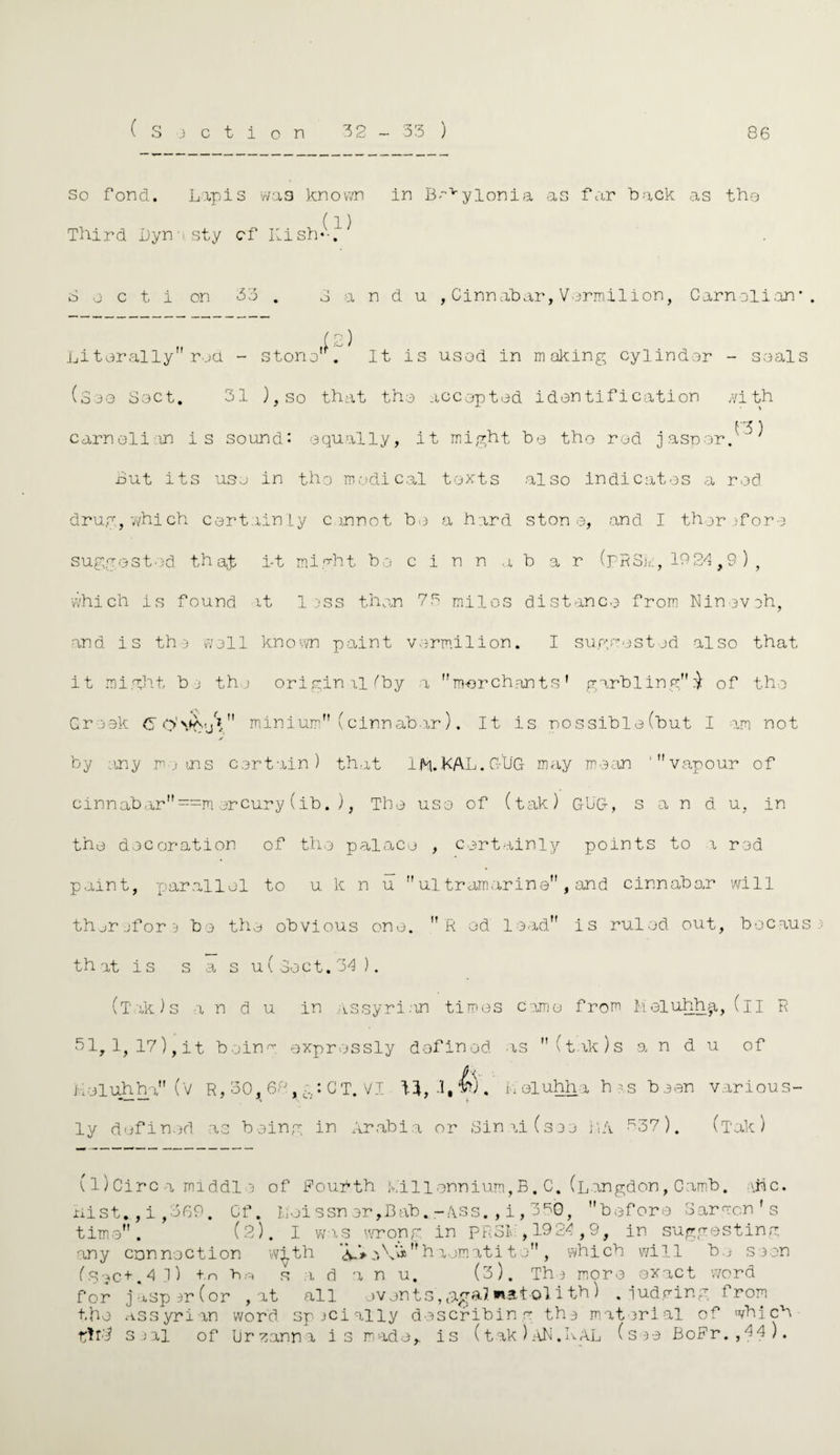 ( r« so fond. Lapis was known in 13”vylonia as far back as tho Third Dynasty cf Ki sh- } ^ 3 o c t i on 33 . 3 a n d u ,Cinnabar,Vermilion, Carnolian* . Li tor ally rod - stono'^. It is usod in making cylinder - seals (S3<3 Sect. 31 ),so that tho accoptod identification with 13) earn el i in is sound: equally, it might be tho rod jasper. but its use in tho medical texts also indicates a rod drug, which certainly cannot bo a hard stone, and I therefore suggested thajs i-t might be c i n n a bar (pRSk, 19 24,9 ) , which is found it less than 73 milos distance from Nineveh, and is the well known paint vermilion. I suggested also that it might be the original (by a mor chants1 garbling £ of the Greek C O'VftuV* minium (cinnabar). It is possible (but I am not by any moms certain) that Ifi.KAL. GUG may mean ‘vapour of cinnabar==mercury(ib.), The uso of (tak) GUG, s a n d u, in the decoration of the palace , certainly points to i red paint, par .all el to u k n u  ultramarine , and cinnabar will therefore be the obvious one. ft od lead is ruled out, bocaus that is s a s u( Sect. '34 ). (T'ak)s i n d u in Assyri.on times Came from Meluhh^. (il ft 31,1,17), it being expressly defined as (tak)s a n d u of iioluhha (V R, 30,^68, CT. VI .1,4). Leluhha has been various¬ ly defined as being in Arabia or Sinai (see LA 737). (Tak) (l) Circ a middl e of Fourth Millennium,B. C. (Langdon, Camb. \Nc. nist.,i,369. Cf. Leissner,Bab.-ASs.,i,350, before Barmen's time. (2). I was wrong in PRSL , 1924,9, in suggesting any connection w^th j\_V h aomati t o , which will be seen (•Sec+.4 1) in bn r a d a n u. (3). Th* more oxact word for jasper (or , at all events, ,9.^a7 watol i th) .judging from the Assyrian word specially describing the material of which Sial of Lirzanna is made,, is (tak)AN.KAL (see BoFr.,44).