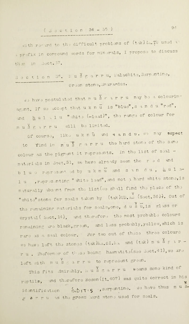 9^ ( o 3 c t i o p ,;ith r iPd to th i difficult problems of (takUt.Tu usad v , prefix in compound words for nimr^ls, I proposa to discuss til jir. in ooct. 3 action ? cr O- { l u l f> a r r n, i, alachita, 3arp jntine, Q- r a on s t on a, on ar ardus. v ag jp t. If W 3 .itC ^ '-31 aPd h u 1 v 1 U m u V s £T l, w r r u ,0 have postulated that musrarru may ho a colour!*- agent. If wa accept that u k n u is blue , s a u d u rod,  /hito (-load) , tha ranpa of colour for will ba limit ad. Of coursa, liko u k n u ind s a n d u . vva m iy sxpect to 'find in mul.rarru the hard a ton 3 of the same colour as the pigment it represents. m the list of soil materials in boot.31, we have already seen the rad end blue represent od by u k n u and s a n d u , a u 1 o- 1 u .representing shite lead , and not a hard white stone,is naturally absent from the list (no shall find the place of the white stone for seals taken by (tak)UD. Z (Sect.36)). Out of the remaining materials for seals,one, d u s u, io -l ao.., cryst al ( beet. 14), and therefore the most probable colours remaining are black, gr een, and lass probably,yellow, which is rare as a seal colour. for two out of these three colours we hav , loft the stones (tak)KA. Gl.n.a and (tak) m u s ; a r - r u . Ihof orm or of t.n ,se being, haemitit e(soa beet. 1 l), we are left with m u s g a r r u to represent green. This fits admirably, i. u s g a r r u moans some kind of roptilr, and therefore Boson (it. 407) was quite correct in his identification o3fT'S ■, serpentine. we havo thus mu l' Si. r* r» u as tho green trend stop o used for seals. CO o!