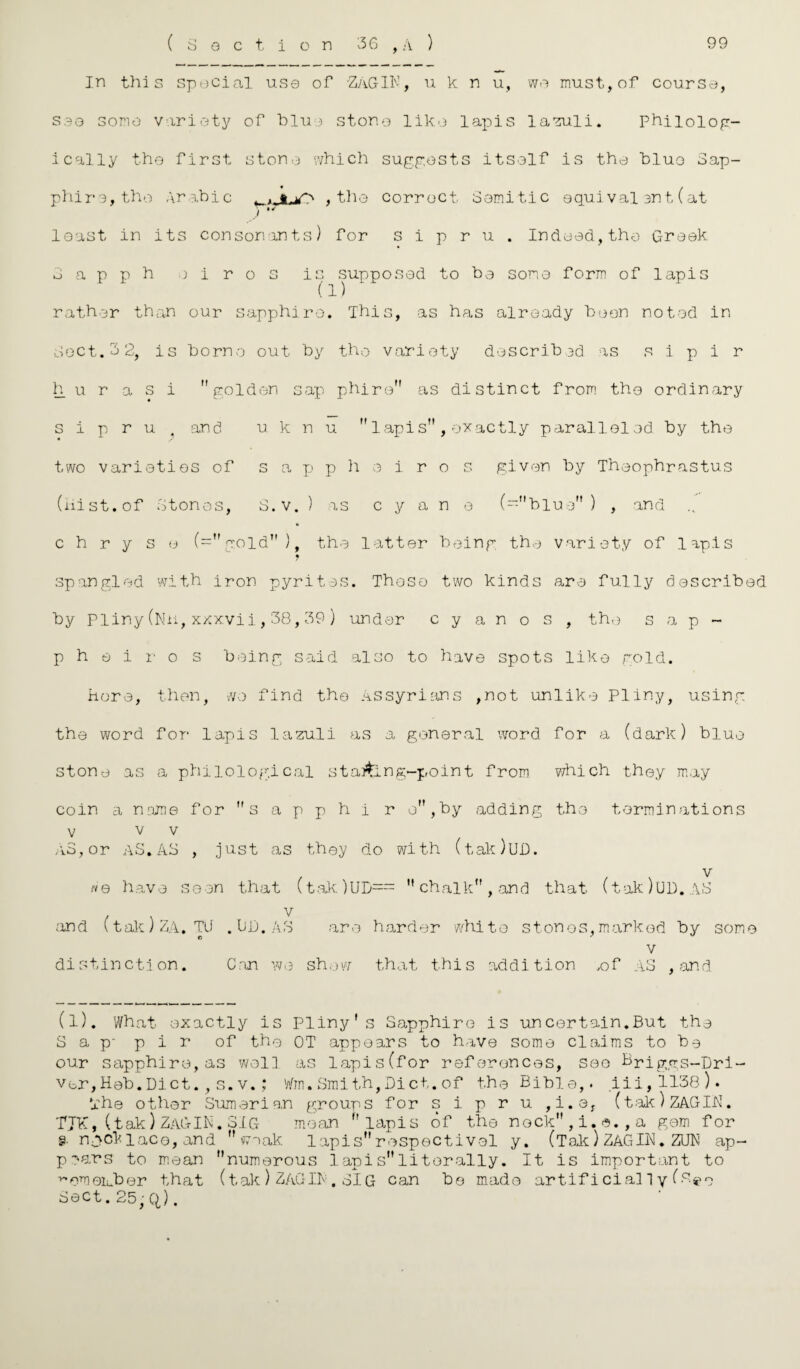 In this special use of ZAGIN, u k n u, we must, of course, s30 some variety of blue stone like lapis lazuli. Phiiolog- ically the first stone which suggests itself is the bluo Sap¬ phire, the Arabic , the correct Semitic equival ent (at y* least in its consonants) for s i p r u . Indeed, the Greek Sapph )iros is supposed to be some form of lapis (1) rather than our sapphire. This, as has already been noted in Sect. 3 2, is borne out by the variety describ 3d as s i p i r h u r a s i golden sap phire as distinct from the ordinary s i p r u . and u k n u lapis , exactly paralleled, by the two varieties of s a p p h o i r o s given by Theophrastus (Hist.of Stones, S.v. ) as c y a n e (“blue) , and * c h r y s e (=gold), the latter being the variety of lapis « spangled with iron pyrites. Those two kinds are fully described by Pliny(Nn,xxxvii,38,39) under c y a n o s , the sap¬ ph e i r o s being said also to have spots like gold. Here, then, wo find the Assyrians ,not unlike Pliny, using the word for lapis lazuli as a general word for a (dark) blue stone as a philological staging-point from which they may coin a name for s a p p h i r o,by adding the terminations v v v AS,or AS.AS , just as they do with (tak)UD. v we have seen that (tak)UD== chalk, and that (tak)UD.AS . . v and l tak J ZA. Tli . Uij.AS are harder white stones,marked by some v distinction. Can we show that this addition .of AS , and. (l). What exactly is Pliny's Sapphire is uncertain.But the S a p- p i r of the OT appears to have some claims to be our sapphire,as wol3 as lapis(for references, see Briggs-Dri- ver,Heh.Diet.,s.v.; Wm.Smith,Diet.of the Bible,. iii,1138). The other Sumarian groups for s i p r u ,i.e, (tak)ZAGIN. TJK,(tak)ZAGIN.31g mean lapis of the nock,i.«.,a gem for §• nock lace, and weak lapis respectivel y. (Tak) ZAGIN. ZUN ap¬ pears to mean numerous lapisliterally. It is important to v,omeiuber that (tak ) ZAC-IP . SIG can be made artificial!y (s^o Sect.25; Q).