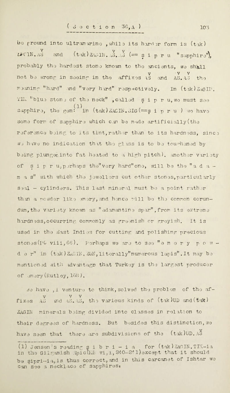 bo £ round into ultramarine , while its hard or form is (tak) v UK IN. Ao and probably the hardest stone known to t.b0 ancients, we shall v v v not be wrong in seeing in the affixes VS and AS.AS the moaning hard and very h ird respectively. In (tak) ZaGIl1. ilh blue stone of the nock , called s i p r u, wo must see sapphire, the pom : in (tak)ZAC IN.SIG(==s i p r u ) we have some form of sapphire which can bo made artificially(the reference bjing to its tint,rather than to its hardness, since wj have no indication t'h it the pi ass is to be toughened by being plunger,-into fat heated to a high pitch), another variety of s i p r u, perhaps the very hard one, will be the a d a - m -a s with which the jewellers cut other stones,particularly seal ~ cylinders. This last mineral must be a point rath ir than a nowder like ornery, end hence will be the common corun¬ dum, the variety known as adamantine spar, from its extreme hardness,occurring commonly as greenish or greyish. It is used in the Hast Indies for cutting and polishing precious stones(rO viii,66). Perhaps we are to see emery p o w - d e r in (tak ) ZaG; IN „ ZUK, li ter ally numerous lapis. It may be mentioned with advantage that Turkey is the largest producer of emery(ftutley,168). ;-/e have ,i venture to think, solved the problem of the af- V V V , . . . fixes Ao md AS. AS, the various kinds of (takJUD and l tak ) ZAGIK minerals being divided into classes in relation to their degrees of hardness. But besides this distinction,we have seen that there are subdivisions of the (tak)UD.Ao (l) Jenson1 s reading gibri-ia for (tak ) ZAO IN. TIK-ia in the Gil famish ;Jjpic(KB vi, i, 210-211) except that it should be sipri-ia, i s thus correct, and in tills carcanet of Ishtar wo can see a necklace of sapphiresi