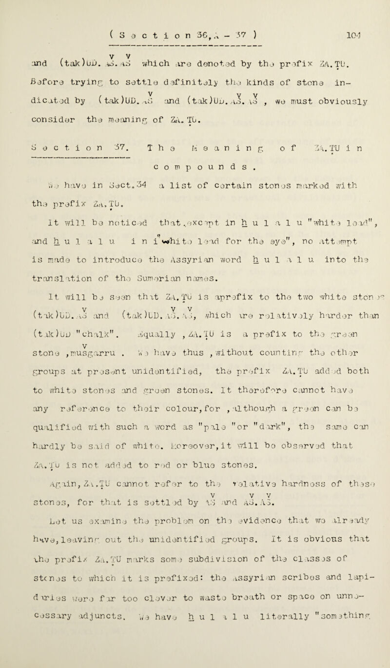 (Section 56,rt - 37 ) 10-3 and (tak)uij. lO . ii'j which :xro denoted by the prefix ZA. TO. Before trying to settle definitely the kinds of stone in¬ dicated by (tak)UD. ,-lB 'Uid (tak )Uu. ao. ao , wo must obviously consider the meaning of ZA. TO. Section 37. The h ea n in g of Z4. TU 1 n « compounds. Wo have in Beet. 34 a list of certain stones marked with the prefix Za.TU. it will be noticed that ..except in h u 1 a 1 u white load, and h u 1 a 1 u in i white lead for the aye, no attempt is made to introduce the Assyrian word h u 1 a 1 u into the translation of the Sumerian names. It will be seen that Za, TO is aprefix to the two white stones (tak)bD. ao and (tak)OD. u3. Ao, which are relatively harder than (tak)OjJ chalk. Equally , ZA.TU is a prefix to the green v stone ,musgarru . We have thus , without counting the other groups at present unidentified, the prefix Za.TO added both to white stones and green stones. It therefore cannot have any reference to their colour, for , although a green can be qualified with such a word as pale or dark, the same can hardly be said of white. Moreover,it will bo observed that Za.Tu is not added to red or blue stones. Again, Za.TO c.annot. refer to the relative hardness of these v v v stones, for that is settled by \d and ad. A3. Let us examine the problem on th-) evidence that we already have,leaving out the unidentified groups. It is obvious that cho prefix Za,TU marks some subdivision of the classes of stenes to which it is prefixed: the Assyrian scribos and lapi¬ daries were far too clever to waste breath or space on unne¬ cessary adjuncts. We have h u 1 a 1 u literally somithing