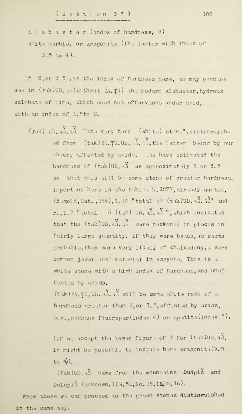 A labastor (index of hardness, 3) rfhito marble, or aragonite (the latter with index of 3,3 to 4 ). If 3,or 3.5 , is the index of hardness hero, we may perhaps see in (tak)UDe VS(without ZA.TU) the modern alabaster,hydrous sulphate of lime, which does not effervesce under acid, with an index of 1, Kto 2. ('Tak) UD. AS. AS the very hard (white) stone” , di stingui sh- , , v v ed from (tak) ZA.TU.Ul>. ad. v3, the latt er being by our theory affected by acids. .We have estimated the hardness of (tak)UD.ao as approximately 3 or 3.3 so that this will be some stone of greater hardness. Import mt here is the tablet K.1277,already quotod, (B esold, Cat* , 256 ), 1, 14 total 27 (tak)UD. -io. Ao” and r.,1.7 total 6 (tak) UD. \o. 4e , which indicates . . v v that the \takJUD.aS.Ad were reckoned in pieces in fairly largo quantity. If they were beads,as seems probable,they were very likely of chalcedony,a very common jewellers' material in Assyria. This is a white stone with a hi Ah index of hardness, and unaf¬ fected by acids. (Tak.) ZA, TU. UD. Ao. v.i will be some white rock of a 4 hardness Greater than 3,or 3. 5, affected by acids, ©<• g., perhaps fluorspar(index 4) or .apatite (ind ex c-), (if we accept the lower figure of 3 for (tak/UD.A.3, it might, be possible to include here aragonite(3.5 to 4}). \T V (Tak)UD. Ao came from the mountains Dudpis and Dulupis (unknown, IIH, 31,To. 13,13i^-3, 16). From these we can proceed to the green stones distinguished in the same way.