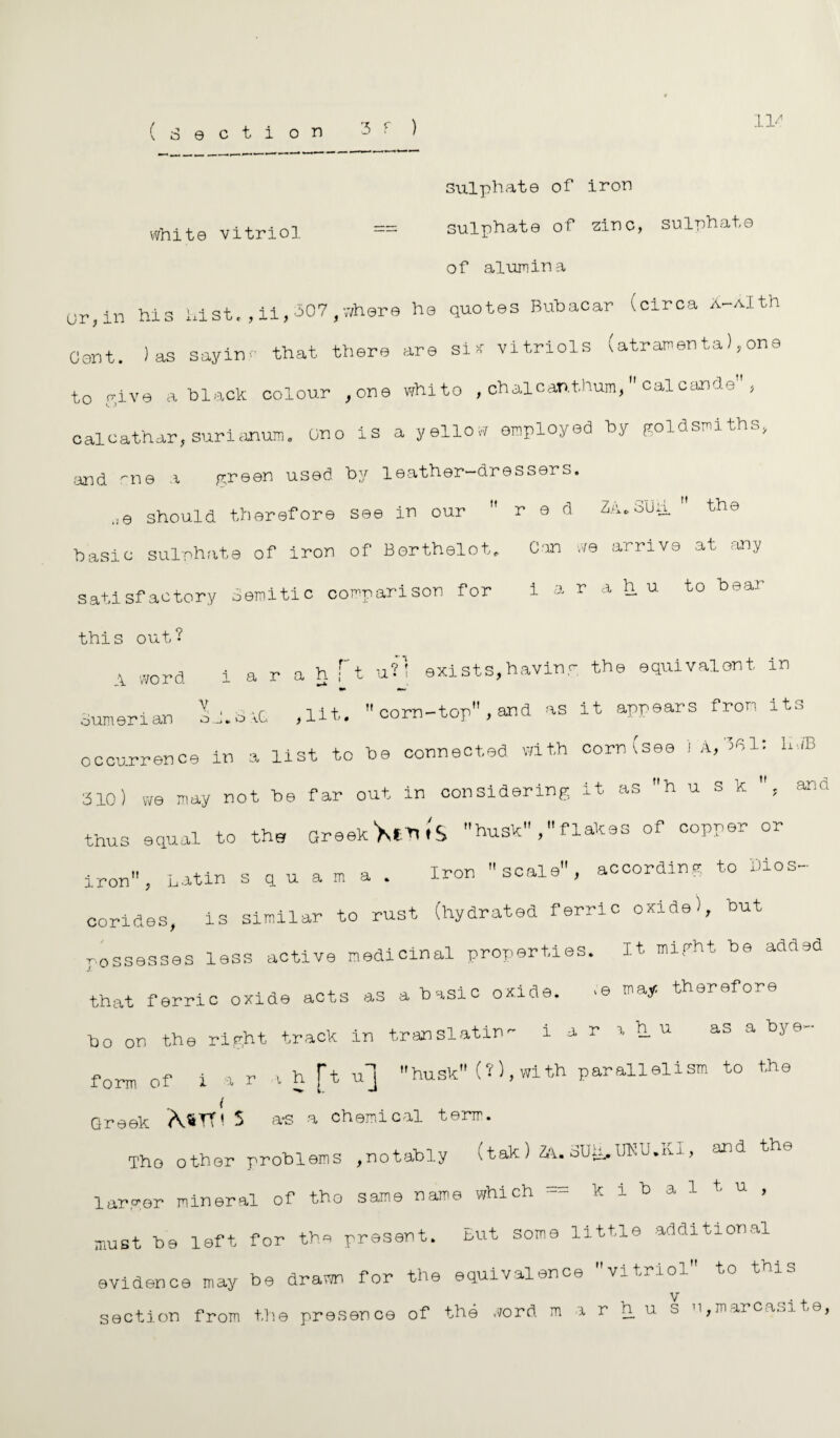 l]/ white vitriol sulphate of iron = sulphate of zinc, sulphate of alumina (jr, in his hist.,ii,307,where he quotes Bubacar (circa Xr-Alth Gent. ) as sayin- that there are six vitriols (atramen ta), one to give a black colour ,one whito , chalcant.hum,  calcancle , calcathar, surianum. Gno is a yellow employed by goldsmiths, .and me a green used by leather-dressers. ,,e should therefore see in our red ZA.Suh  the basic sulphate of iron of Berthelot. Can we arrive at any satisfactory Semitic comparison for i a r a h u to bear this out? A word i a r a h ft U?1 exists,having the equivalent in Sumerian sh.biG ,lit. corn-top,and as it appears from its occurrence in a list to be connected with corn (see i A, hiB 310) we may not be far out in considering it as h u s k , and thus equal to the Greek Ws husk flakes of copper or iron, Latin squama. Iron scale, according to Dios- corides, is similar to rust (hydrated ferric oxide), but possesses less active medicinal properties. It might be added that ferric oxide acts as a basic oxide. *© therefore bo on the right track in translatin'- i a r \ h u as a bj e form of i a r a h [t u] husk (?), wi th parallelism to the Greek MtT* 5 a-s a chemical term. The other problems ,notably (tak) ZA. SUiiy.UKU.ui, and the larger mineral of tho same name which k i b a J , must be left for the present. But some little additional evidence may be drawn for the equivalence vitriol to this section from th© presence of the word m a r h u s n,marcaoite,