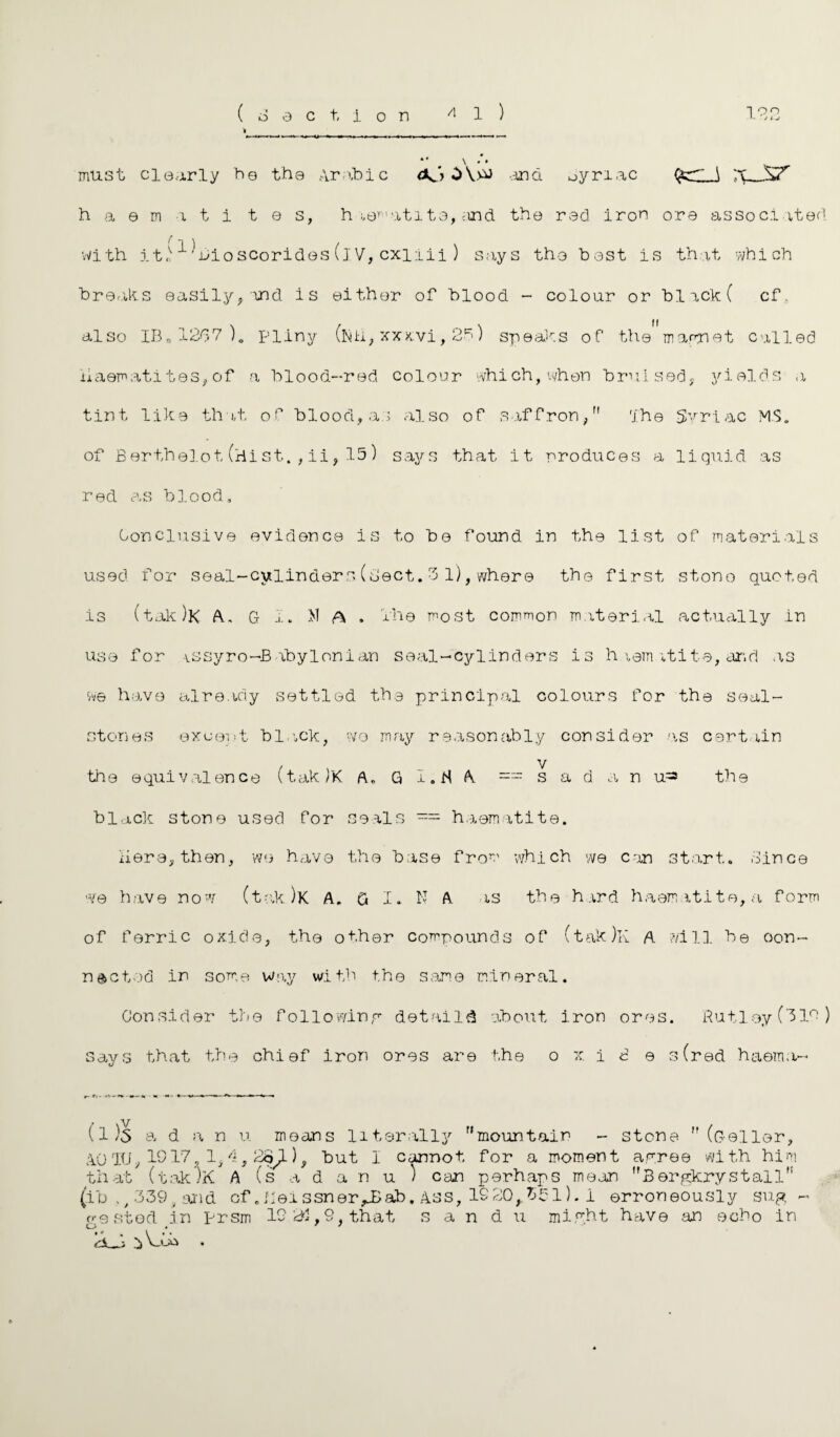 J L.J must clearly be the Arabic <K'y *>V>^ -.-1150. Jyriac fer \ 'X^JSZ h a e m a t i t e s, h le^'ati te, and the red iron ore associated with j.tn ^ ’Bioscorides (lV, cxilii ) says the best is that which breaks easily,and is either of blood - colour or black( cf. also IB„1267)0 Pliny (]\|J:i, xxxvi, 25) speaks of the magnet called haematites,of a blood-red colour which,when bruised, yields a tint like that of blood,as also of saffron, The Syriac MS. of Bertheiot (Hi st. , ii, 15) says that it -produces a liquid as red as blood. Conclusive evidence is to be found in the list of materials used for seal-cylinder3(sect.3 1),where the first stono quoted is (tak)K A., G 1. >1 A . 1'he most common material actually in use for vSsyro-Babylonian seal-cylinders is haem vtite, ar.d as we have already settled the principal colours for the seal- stones except black, wo may reasonably consider as certain the equivalence (tak)K A„ G I.H A == s a d a n u^ the black stone used for seals = haematite. here, then, we have the base fro' which we can start. Since we have now (tak)K A. G I. N A as the hard haematite, a form of ferric oxide, the other compounds of (tak)K A ?/i 11 he con¬ nected in some Way with the same mineral. Consider the following detail^ about iron ores. Rutley(319) says that the chief iron ores are the 0 x. i 2 e 3 (red haema- (1)5 a d a n u means literally mountain - stone  (G-eller, A.OTU, If 17, 1/i 3 28^-), but 1 cannot for a moment a pree with him that (tak)K A (s a d a n u ) can perhaps mean Bergkrystall (ib ?/339, and of .Ueissner^Bab. Ass, 1S20,.5£1). 1 erroneously sug¬