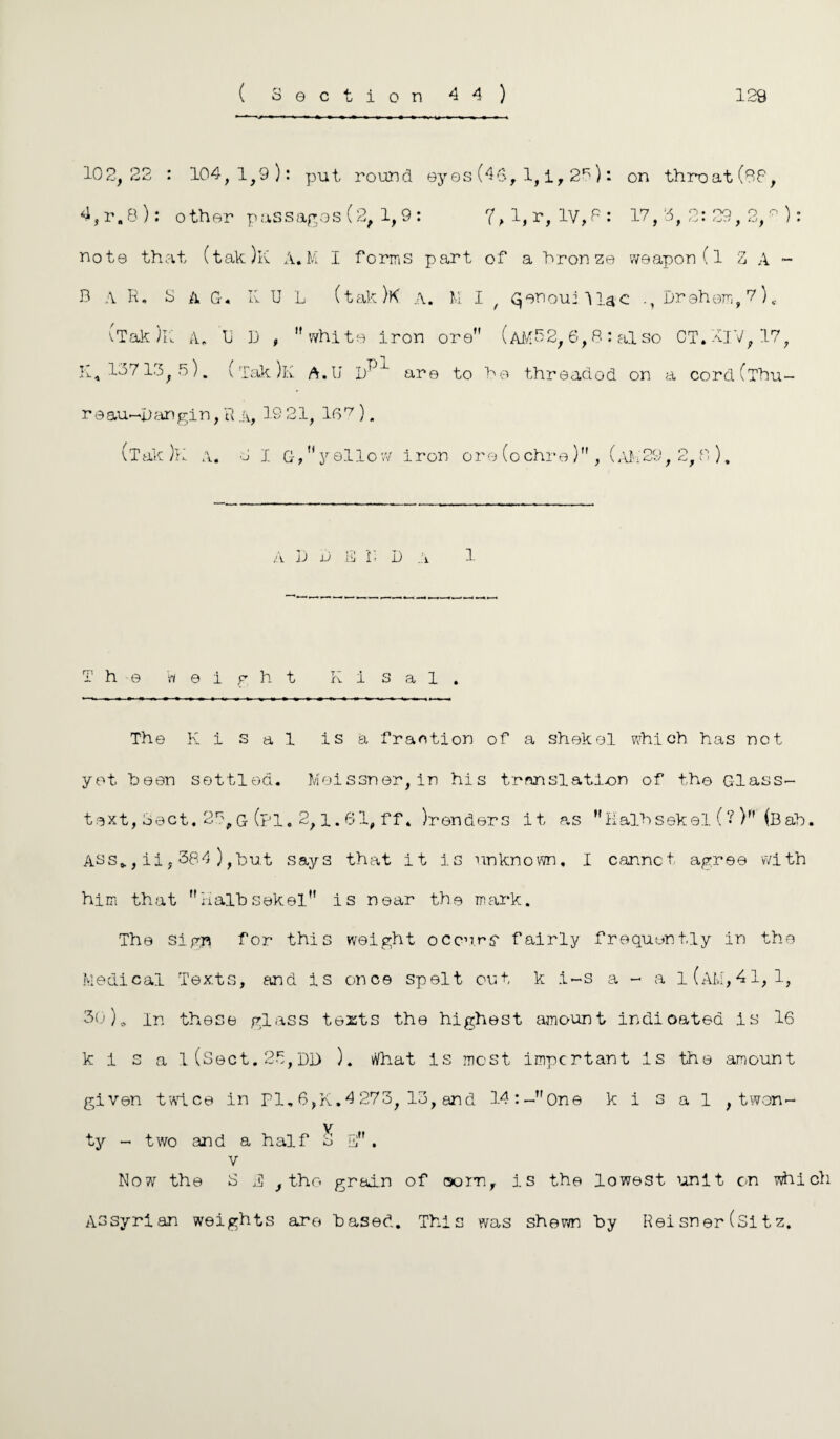 ( Section 44) 129 10 2, 22 : 104,1,9): put round eyes (40, 1, i, 26): on throat (88, 4, r.8 ): other passages (2, 1, 9 : ?,l,r,lV,P: 17,3,2:29,2,^): note that (tak)K A.M I forms part of a bronze weapon (l Z A - B A R. S a G. K U L (tak)K a. M I / Gjenouj llac Brehem,7)c vTak )K A, tJ D , white iron ore (AM 5 2, 6, S : al so CT.-vTV, 17, R, 10713, 5). (Tak )k A.II 1)^ are to be threaded on a cordClhu- r eau~jiangin, R a, 19 21, 16 7). (Tak )K A. S 1 G, yellow iron ore (ochre), (AM29, 2,0 ). A D b E I’< D a 1 The weight K i s a 1 . The K i s a 1 is a fraction of a shekel which has not yet been settled. Meissner, in his translation of the Glass- text, Sect. 27,g (pi. 2,1.61, ff * ^renders it as Halbsekel (? ) (Bab. Ass*, ii, 384 ),but says that it is unknown, I cannot agree with him that halbsekel is near the mark. The sign for this weight occurs' fairly frequently in the Medical Texts, and is once spelt out k .i~s a - a i(am,41, 1, 30)a in these glass texts the highest amount indicated is 16 k i s a 1 (Sect. 2b, DD ). What Is most important is the amount given twice in PI. 6,K.4 273, 13, and 14:-One k i s a 1 , twon- y ty - two and a half 2 E . v Now the S 2 , the grain of oomf is the lowest unit on which Assyrian weights are based. This was shewn by Rei sn er (Si t z.