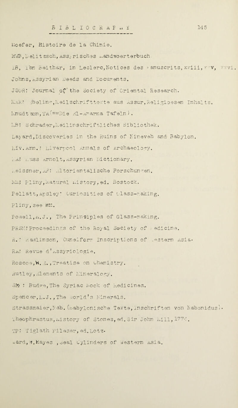 B I B L I 0 G R a F .1 I 14 5 lioefer, Ristoire de la Chimie. HV/B, L eli t zsch, ass0 rl sches x.andwoerterbuch LB, ibn Belthar, in led ere, No ti ces des * anuscri ts, xxiii, r v, • vri . Johns, h3Syrian deeds and documents. JSOR: Journal of’the Society of Oriental Research. KaR‘ :jb0lino-tKeilschriftte'/rte aus Assur,Rsligioesen Inhalts. Lnudt zon, TA(==Di e Pl-Amarna Tafein ) . LB; 3chrader,Leilinschriftliches Bibliothek. Layard,Discoveries in the Ruins of Lin even and Babylon. Liv.Ann.; Liverpool Annals of Archaeology. 1.a,‘ i.rass Arndt, Assyrian dictionary, i eissner,d’: ultorientalische Forschun-ven. Lii: Pliny,datura! id story,ed. Bostock. Pellatt, Apsley* Curiosities of Glass-making. Pliny, see till. Powell, xx. J. , The Principles of Glass-making. PR31L* proceedings of the Royal Society of ■ edicine. R. * a ad in son, Cuneiform Inscriptions of .estern Asia* Rd Revue a 1 ^ssyriologie. Roscoe,Vi. i. , Treatise on chemistry. Rutley, All aments of Lineralogy. 3k> ; Budge, The Syriac hook of Ledicines. Spenc er, L. J. , The world's minerals, 3trassmaier,Rab.(labylonische Texts,Inschriften von Rabonidus' • Theophrastus,ixistory of Stones, ed. 3ir John 1x111,1774. TP; Tiglath pileser, ed.Lotz* »ard, '1.Hayes , seal Cylinders of Western Asia.